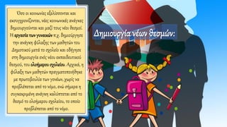 Όσο οι κοινωνίες εξελίσσονται και
εκσυγχρονίζονται, νέες κοινωνικές ανάγκες
δημιουργούνται και μαζί τους νέοι θεσμοί.
Η εργασία των γυναικών π.χ. δημιούργησε
την ανάγκη φύλαξης των μαθητών του
Δημοτικού μετά το σχολείο και οδήγησε
στη δημιουργία ενός νέου εκπαιδευτικού
θεσμού, του ολοήμερου σχολείου. Αρχικά, η
φύλαξη των μαθητών πραγματοποιήθηκε
με πρωτοβουλία των γονέων, χωρίς να
προβλέπεται από το νόμο, ενώ σήμερα η
συγκεκριμένη ανάγκη καλύπτεται από το
θεσμό το ολοήμερου σχολείου, το οποίο
προβλέπεται από το νόμο.
Δημιουργία νέων θεσμών:
 