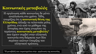 Κοινωνικές μεταβολές
Η οργάνωση κάθε κοινωνίας δε μένει
αναλλοίωτη στο χρόνο. Ήδη,
γνωρίζεις ότι η κοινωνική θέση της
Ελληνίδας άλλαξε τα τελευταία μόλις
χρόνια, ενώ από το μάθημα της
Ιστορίας σου έχεις γνωρίσει τις
τεράστιες κοινωνικές μεταβολές*
που έχουν συμβεί στην ελληνική
κοινωνία στη διάρκεια των δύο
περίπου αιώνων ύπαρξης του
ελληνικού κράτους.
*Η μεταβολή που παρατηρείται στην οργάνωση της κοινωνίας
ΚΩΣΤΑΣ ΜΠΑΛΑΦΑΣ ασπρόμαυρη Ελλάδα
 