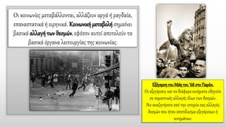 Οι κοινωνίες μεταβάλλονται, αλλάζουν αργά ή ραγδαία,
επαναστατικά ή ειρηνικά. Κοινωνική μεταβολή σημαίνει
βασικά αλλαγή των θεσμών, εφόσον αυτοί αποτελούν τα
βασικά όργανα λειτουργίας της κοινωνίας.
Εξέγερση του Μάη του '68 στο Παρίσι.
Οι εξεγέρσεις και τα διάφορα κινήματα οδηγούν
σε σημαντικές αλλαγές όλων των θεσμών.
Να αναζητήσετε από την ιστορία σας αλλαγές
θεσμών που ήταν αποτέλεσμα εξεγέρσεων ή
κινημάτων.
 