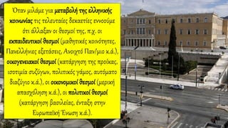 Όταν μιλάμε για μεταβολή της ελληνικής
κοινωνίας τις τελευταίες δεκαετίες εννοούμε
ότι άλλαξαν οι θεσμοί της, π.χ. οι
εκπαιδευτικοί θεσμοί (μαθητικές κοινότητες,
Πανελλήνιες εξετάσεις, Ανοιχτό Παν/μιο κ.ά.),
οικογενειακοί θεσμοί (κατάργηση της προίκας,
ισοτιμία συζύγων, πολιτικός γάμος, αυτόματο
διαζύγιο κ.ά.), οι οικονομικοί θεσμοί (μερική
απασχόληση κ.ά.), οι πολιτικοί θεσμοί
(κατάργηση βασιλείας, ένταξη στην
Ευρωπαϊκή Ένωση κ.ά.).
 