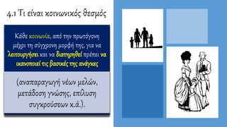 4.1 Τι είναι κοινωνικός θεσμός
Κάθε κοινωνία, από την πρωτόγονη
μέχρι τη σύγχρονη μορφή της, για να
λειτουργήσει και να διατηρηθεί πρέπει να
ικανοποιεί τις βασικές της ανάγκες
(αναπαραγωγή νέων μελών,
μετάδοση γνώσης, επίλυση
συγκρούσεων κ.ά.).
 