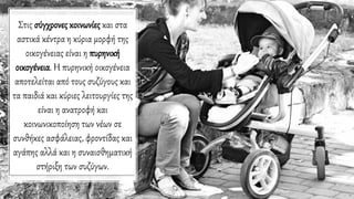 Στις σύγχρονες κοινωνίες και στα
αστικά κέντρα η κύρια μορφή της
οικογένειας είναι η πυρηνική
οικογένεια. Η πυρηνική οικογένεια
αποτελείται από τους συζύγους και
τα παιδιά και κύριες λειτουργίες της
είναι η ανατροφή και
κοινωνικοποίηση των νέων σε
συνθήκες ασφάλειας, φροντίδας και
αγάπης αλλά και η συναισθηματική
στήριξη των συζύγων.
 