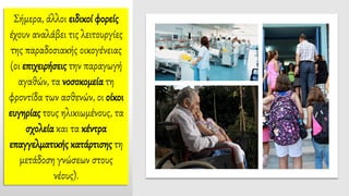 Σήμερα, άλλοι ειδικοί φορείς
έχουν αναλάβει τις λειτουργίες
της παραδοσιακής οικογένειας
(οι επιχειρήσεις την παραγωγή
αγαθών, τα νοσοκομεία τη
φροντίδα των ασθενών, οι οίκοι
ευγηρίας τους ηλικιωμένους, τα
σχολεία και τα κέντρα
επαγγελματικής κατάρτισης τη
μετάδοση γνώσεων στους
νέους).
 