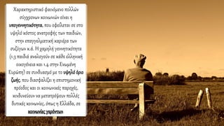 Χαρακτηριστικό φαινόμενο πολλών
σύγχρονων κοινωνιών είναι η
υπογεννητικότητα, που οφείλεται σε στο
υψηλό κόστος ανατροφής των παιδιών,
στην επαγγελματική καριέρα των
συζύγων κ.ά. Η χαμηλή γεννητικότητα
(1.3 παιδιά αναλογούν σε κάθε ελληνική
οικογένεια και 1.4 στην Ενωμένη
Ευρώπη) σε συνδυασμό με το υψηλόόριο
ζωής, που διασφαλίζει η επιστημονική
πρόοδος και οι κοινωνικές παροχές,
κινδυνεύουν να μετατρέψουν πολλές
δυτικές κοινωνίες, όπως η Ελλάδα, σε
κοινωνίες γερόντων.
 