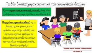 Τα δύο βασικά χαρακτηριστικά των κοινωνικών θεσμών
Έχουν σημαντικούς κοινωνικούς σκοπούς, όπως είναι
η μόρφωση, η παραγωγή αγαθών, η ασφάλεια κ.λ.π.
Παραμένουν σχετικά σταθεροί, π.χ. ο
θεσμός της οικογένειας ή του
σχολείου, παρά τις μεταβολές τους,
διατηρούν σχετικά σταθερές τις
βασικές σχέσεις μεταξύ των ατόμων
και των ρόλων τους (γονείς-παιδιά,
δάσκαλοι-μαθητές).
 