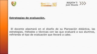 Estrategias de evaluación.
El docente plasmará en el diseño de su Planeación didáctica, las
estrategias, métodos y técnicas con las que evaluará a sus alumnos,
refiriendo el tipo de evaluación que llevará a cabo.
 