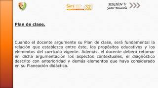 Plan de clase.
Cuando el docente argumente su Plan de clase, será fundamental la
relación que establezca entre éste, los propósitos educativos y los
elementos del currículo vigente. Además, el docente deberá retomar
en dicha argumentación los aspectos contextuales, el diagnóstico
descrito con anterioridad y demás elementos que haya considerado
en su Planeación didáctica.
 