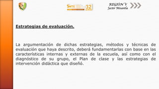 Estrategias de evaluación.
La argumentación de dichas estrategias, métodos y técnicas de
evaluación que haya descrito, deberá fundamentarlas con base en las
características internas y externas de la escuela, así como con el
diagnóstico de su grupo, el Plan de clase y las estrategias de
intervención didáctica que diseñó.
 