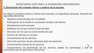ENUNCIADOS GUÍA PARA LA PLANEACIÓN ARGUMENTADA
2. Descripción del contexto interno y externo de la escuela.
Se refiere al contexto externo e interno de la escuela y al diagnóstico del grupo. Describir los
siguientes elementos:
• Aspectos socioculturales de la localidad.
• Participación de la familia en el proceso formativo del alumno.
• Infraestructura de la escuela
• Mobiliario con el que cuenta el aula de clase
• Recursos con los que se cuenta dentro del aula
• Número de alumnos en la clase
• Características de los alumnos
• Clima del aula (tono de las relaciones entre los alumnos)
• Conocimientos previos de los alumnos
• Características de aprendizaje de los alumnos (estilos de aprendizaje y tipo de
instrumento que se aplicó para conocerlos)
 