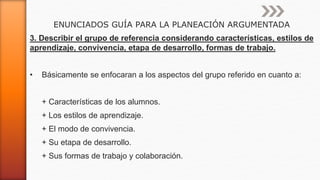 ENUNCIADOS GUÍA PARA LA PLANEACIÓN ARGUMENTADA
3. Describir el grupo de referencia considerando características, estilos de
aprendizaje, convivencia, etapa de desarrollo, formas de trabajo.
• Básicamente se enfocaran a los aspectos del grupo referido en cuanto a:
+ Características de los alumnos.
+ Los estilos de aprendizaje.
+ El modo de convivencia.
+ Su etapa de desarrollo.
+ Sus formas de trabajo y colaboración.
 