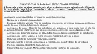 ENUNCIADOS GUÍA PARA LA PLANEACIÓN ARGUMENTADA
4. Desarrolla el plan de clase considerando el aprendizaje esperado seleccionado. (Situación
de aprendizaje; con inicio, desarrollo y cierre; recursos; duración; producto final e
instrumentos de evaluación).
Identifique la secuencia didáctica e indique los siguientes elementos:
• Nombre de la situación de aprendizaje
• Estrategia didáctica utilizada (Tipo de estrategia, por ejemplo; aprendizaje basado en problemas,
estudio de caso, práctica de laboratorio, etcétera)
• Actividades de inicio. Describir las actividades de activación o para iniciar bien el día, las
preguntas detonantes y la forma en que se recuperan los conocimientos y aprendizajes previos.
• Actividades de desarrollo. Explicar las actividades de aprendizaje que realizarán los estudiantes.
• Actividades de cierre. Exponer la forma en que se realizará el cierre de la clase.
• Recursos. Enliste los materiales y recursos necesarios
• Duración. Escriba el tiempo estimado para la realización de las actividades de aprendizaje
• Producto esperado. Describirlo detalladamente
• Instrumentos de evaluación. Mencione los instrumentos y criterios de evaluación.
 