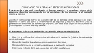 ENUNCIADOS GUÍA PARA LA PLANEACIÓN ARGUMENTADA
9. Argumenta el por qué organizaste el tiempo, espacio, y materiales dentro de la
secuencia didáctica considerando las características de los alumnos y el contexto
interno y externo.
Describa y justifique los motivos de la distribución de los tiempos en las actividades de inicio,
desarrollo y cierre; asi como la determinación de espacios y recursos didácticos para la
generación de ambientes de aprendizaje propicios, con base a los rasgos de los alumnos del
grupo según su contexto interno y externo.
10. Argumenta la forma de evaluación con relación a la secuencia didáctica.
• Describa y justifique los instrumentos utilizados en la evaluación (rúbrica, lista de cotejo,
escala estimativa)
• Recuerde visualizar la evaluación como un proceso de mejora
• Mencione la forma de la retroalimentación para la evaluación formativa
• Incluya una reflexión de lo que espera que aprendan sus alumnos
 