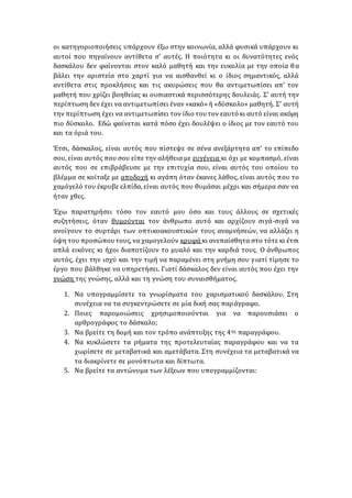 οι κατηγοριοποιήσεις υπάρχουν έξω στην κοινωνία, αλλά φυσικά υπάρχουν κι
αυτοί που πηγαίνουν αντίθετα σ’ αυτές. Η ποιότητα κι οι δυνατότητες ενός
δασκάλου δεν φαίνονται στον καλό μαθητή και την ευκολία με την οποία θα
βάλει την αριστεία στο χαρτί για να αισθανθεί κι ο ίδιος σημαντικός, αλλά
αντίθετα στις προκλήσεις και τις ακυρώσεις που θα αντιμετωπίσει απ’ τον
μαθητή που χρίζει βοηθείας κι ουσιαστικά περισσότερης δουλειάς. Σ’ αυτή την
περίπτωση δεν έχει να αντιμετωπίσει έναν «κακό» ή «δύσκολο» μαθητή. Σ’ αυτή
την περίπτωση έχει να αντιμετωπίσει τον ίδιο τουτον εαυτό κι αυτό είναι ακόμη
πιο δύσκολο. Εδώ φαίνεται κατά πόσο έχει δουλέψει ο ίδιος με τον εαυτό του
και τα όριά του.
Έτσι, δάσκαλος, είναι αυτός που πίστεψε σε σένα ανεξάρτητα απ’ το επίπεδο
σου, είναι αυτός που σου είπε την αλήθεια με ευγένεια κι όχι με κομπασμό, είναι
αυτός που σε επιβράβευσε με την επιτυχία σου, είναι αυτός του οποίου το
βλέμμα σε κοίταξε με αποδοχή κι αγάπη όταν έκανες λάθος, είναι αυτός που το
χαμόγελό του έκρυβε ελπίδα, είναι αυτός που θυμάσαι μέχρι και σήμερα σαν να
ήταν χθες.
Έχω παρατηρήσει τόσο τον εαυτό μου όσο και τους άλλους σε σχετικές
συζητήσεις, όταν θυμούνται τον άνθρωπο αυτό και αρχίζουν σιγά-σιγά να
ανοίγουν το συρτάρι των οπτικοακουστικών τους αναμνήσεών, να αλλάζει η
όψη του προσώπουτους, να χαμογελούν κρυφά κι ανεπαίσθητα στο τότε κι έτσι
απλά εικόνες κι ήχοι διαποτίζουν το μυαλό και την καρδιά τους. Ο άνθρωπος
αυτός, έχει την ισχύ και την τιμή να παραμένει στη μνήμη σου γιατί τίμησε το
έργο που βάλθηκε να υπηρετήσει. Γιατί δάσκαλος δεν είναι αυτός που έχει την
γνώση της γνώσης, αλλά και τη γνώση του συναισθήματος.
1. Να υπογραμμίσετε τα γνωρίσματα του χαρισματικού δασκάλου. Στη
συνέχεια να τα συγκεντρώσετε σε μία δική σας παράγραφο.
2. Ποιες παρομοιώσεις χρησιμοποιούνται για να παρουσιάσει ο
αρθρογράφος το δάσκαλο;
3. Να βρείτε τη δομή και τον τρόπο ανάπτυξης της 4ης παραγράφου.
4. Να κυκλώσετε τα ρήματα της προτελευταίας παραγράφου και να τα
χωρίσετε σε μεταβατικά και αμετάβατα. Στη συνέχεια τα μεταβατικά να
τα διακρίνετε σε μονόπτωτα και δίπτωτα.
5. Να βρείτε τα αντώνυμα των λέξεων που υπογραμμίζονται:
 