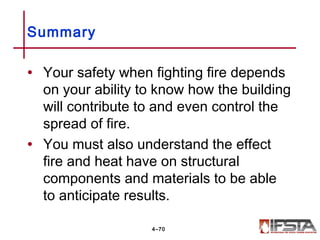 • Your safety when fighting fire depends
on your ability to know how the building
will contribute to and even control the
spread of fire.
• You must also understand the effect
fire and heat have on structural
components and materials to be able
to anticipate results.
Summary
4–70
 