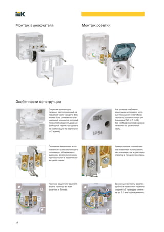 16
Монтаж выключателя Монтаж розетки
Особенности конструкции
Открытая архитектура:
сальник, расположенный на
торцевой части каждого ЭУИ,
может быть заменен на спе-
циальный коннектор, который
позволяет соединять разные
ЭУИ одной серии и создавать
их комбинации по вертикали
от 2 единиц.
Основание механизма изго-
товлено из самозатухающего
полиамида, обладающего
высокими диэлектрическими,
прочностными и термически-
ми свойствами.
Наличие защитного заземля-
ющего провода во всех
розетках и блоках.
Все розетки снабжены
защитными шторками, кото-
рые повышают энергобезо-
пасность (соответствуют тре-
бованиям ПУЭ п.7.1.49).
Вся необходимая маркировка
нанесена на розеточную
часть.
Универсальные шляпки вин-
тов позволяют использовать
как шлицевую, так и крестовую
отвертку в процессе монтажа.
Зажимные контакты розеток
удобны и позволяют надежно
соединять 2 провода с сечени-
ем до 2,5 мм2 одновременно.
 