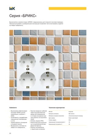 Серия «БРИКС»
Выключатели и розетки серии «БРИКС» предназначены для открытого монтажа проводки.
Лаконичный дизайн и универсальная конструкция позволяют легко монтировать изделия
на любую поверхность.
Особенности:
• Выключатели обеспечивают
минимум 40000 циклов
коммутации, а розетки –
5000.
• Устойчивость к воздействию
повышенной температуры
и огня.
• Термостойкость основания
и лицевой панели.
• Возможность монтажа на
любой тип поверхности.
• Простое введение кабелей
через выштампованные
вводы для проводников
с 4 сторон основания кор-
пуса розеток или выключа-
телей.
• Степень защиты IP20.
• Розеточные узлы выполне-
ны из высокоупругой фос-
фористой бронзы.
• Розетки поставляются
с защитными шторками.
Технические характеристики
Монтаж открытый
Материал основания АБС пластик
Материал основания механизма стеклонаполненный полиамид
Цвет корпуса белый, коричневый
Степень защиты IP20
Номинальный ток выключателей, А 10
Номинальный ток розеток, А 16
20
 