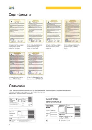 Сертификаты
ТС RU C-CN.СП28.В.00258 –
выключатели серий
«КВАРТА», «ОКТАВА»
ТС RU C-CN.СП28.В.00259 –
розетки, вилки серий
«КВАРТА», «ОКТАВА»
ТС RU C-CN.СП28.В.00260 –
светорегуляторы серии
«КВАРТА»
TC RU С-CN.АE44.В.00557 –
розетки серии «ГЕРМЕС
PLUS»
У всех электроустановочных изделий IEK®
для удобства хранения, транспортировки и продажи предусмотрена
упаковка трех видов: индивидуальная, групповая, транспортная.
Вся упаковка промаркирована стикерами.
Упаковка
24
ТС RU C-CN.АЕ44.В.00752 –
блоки «ГЕРМЕС PLUS»
ТС RU C-CN.АЕ44.В.00751 –
выключатели «ГЕРМЕС PLUS»
 
