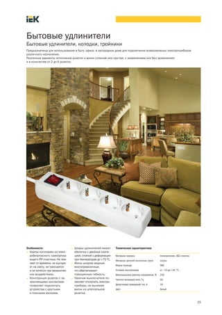 25
Бытовые удлинители
Бытовые удлинители, колодки, тройники
Предназначены для использования в быту, офисе, в загородном доме для подключения всевозможных электроприборов
различного назначения.
Различные варианты исполнения розеток и вилок (плоская или круглая, с заземлением или без заземления)
и в количестве от 2 до 6 розеток.
Особенности:
• Корпус изготовлен из элект-
робезопасного, самозатуха-
ющего РР-пластика. Не тем-
неет от времени, не выгора-
ет на свету, не трескается
и не колется при механичес-
ких воздействиях.
• Конструкция розеток с за-
земляющими контактами
позволяет подключать
устройства с круглыми
и плоскими вилками.
• Шнуры удлинителей имеют
оболочку с двойной изоля-
цией, стойкой к деформации
при температурах до +70 °С.
• Жилы шнуров медные,
многопроволочные,
что обеспечивает
повышенную гибкость.
• Наличие выключателя по-
зволяет отключить электро-
приборы, не вынимая
вилки из штепсельной
розетки.
Технические характеристики
Материал корпуса полипропилен, АБС-пластик
Материал деталей контактных групп латунь
Марка провода ПВС
Условия эксплуатации от —10 до +40 °С
Максимальное рабочее напряжение, В 250
Частота питающей сети, Гц 50
Допустимый суммарный ток, А 16
Цвет белый
 