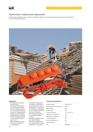 46
Удлинители с защитными крышками
Незаменимы при ремонтных и строительных работах. Яркий цвет изделий привлекает внимание, хорошо заметен
в пыли и затемненных местах.
Особенности:
• Незаменимы в условиях
запыленности.
• Благодаря яркому цвету
корпуса хорошо заметен
в пыли, затемненных мес-
тах, что позволяет избежать
случайного повреждения и
выхода из строя изделия.
• Подпружиненная крышка
плотно закрывает розетку
от проникновения влаги,
грязи, пыли.
• Крышка защищает контакт-
ную группу от коррозии
и повреждения.
• Полимерные материалы,
из которых изготовлены
корпусные детали, сопри-
касающиеся с токоведущи-
ми элементами, самозатуха-
ют при температуре 650 °С
в течение 30 секунд.
• Противоизломная деталь
в месте ввода кабеля
в корпус.
• Усиленная двойная изоля-
ция гибкого кабеля.
• Литая вилка, форма кото-
рой обеспечивает плотное
соединение с корпусом.
Технические характеристики
Материал корпуса полипропилен
Материал деталей контактных групп латунь
Марка провода ПВС
Степень защиты IP44
Условия эксплуатации от —10 до +40 °С
Номинальное напряжение, В 250
Максимальная нагрузка. кВт 3,5
Сечение провода, мм2
3´1
Частота питающей сети, Гц 50
Номинальный ток. А 16
Цвет оранжевый
 