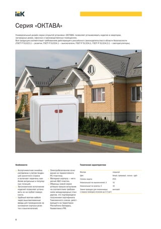 8
Серия «ОКТАВА»
Особенности:
• Ассортиментная линейка
составлена с учетом тенден-
ций рыночного спроса
и включает перечень наи-
более актуальных и популяр-
ных позиций.
• Эргономичное исполнение
изделий позволяет устано-
вить их на любой поверх-
ности.
• Удобный монтаж кабеля
через выштампованные
вводы для проводников на
основании корпуса розе-
ток и выключателей.
• Электробезопасное осно-
вание из термостойкого
PC-пластика.
• Материал корпуса – него-
рючий АБС-пластик.
• Образцы новой серии
успешно прошли испытания
на соответствие требова-
ниям международных стан-
дартов, что подтверждено
получением сертификата
Таможенного союза, дейст-
вующего на территории
Республики Беларусь,
Казахстана и РФ.
Технические характеристики
Монтаж открытый
Цвет белый, кремовый, «сосна», «дуб»
Степень защиты IP20
Номинальный ток выключателей, А 10
Номинальный ток розеток, А 16
Зажим проводов (для алюминиевых
и медных проводов сечением до 2,5 мм2
)
винтовой
Универсальный дизайн серии открытой установки «ОКТАВА» позволяет устанавливать изделия в квартирах,
загородных домах, офисных и производственных помещениях.
Вся продукция соответствует требованиям действующего российского законодательства в области безопасности
(ГОСТ Р 51322.1 – розетки, ГОСТ Р 51324.1 – выключатели, ГОСТ Р 51324.1, ГОСТ Р 51324.2.1 – светорегуляторы).
 
