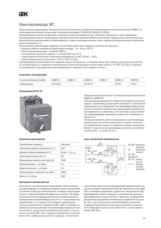 Электроприводы ЭП
11
Электропривод предназначен для дистанционного включения и отключения автоматических выключателей серии ВА88 и по
своим характеристикам соответствует техническим условиям ТУ3429 030 18461115 2006.
Электропривод допускает возможность перехода на ручное управление при отсутствии напряжения в цепи управления.
Электропривод является стационарным электротехническим изделием общего назначения и предназначен для комплектации
автоматических выключателей, устанавливаемых в главных распределительных щитах, вводно распределительных устройствах,
щитах управления и т.п.
Электропривод обеспечивает надежную и устойчивую работу при следующих условиях эксплуатации:
– диапазон рабочих температур окружающего воздуха – от –40 до +50 °С;
– высота над уровнем моря – не более 2000 м;
– относительная влажность воздуха – не более 98% при 25 °С;
– климатическое исполнение и категория размещения по ГОСТ 15150 – УХЛ3;
– группа механического исполнения – М3 по ГОСТ 17516.1.
Электропривод устанавливается на переднюю панель выключателя, не изменяя каких либо свойств и функций выключателя.
По способу защиты от поражения электрическим током электропривод соответствует классу 0 по ГОСТ 12.2.007.0 и должен
устанавливаться в распределительное оборудование, имеющее класс защиты не ниже 1.
Ассортимент электроприводов
Тип дополнительных устройств ВА88 32 ВА88 33 ВА88 35 ВА88 37 ВА88 40 ВА88 43
Электропривод ЭП 32/33 ЭП 35/37 ЭП 40 ЭП 43
Электропривод ЭП 32/33
Предназначен для установки на автоматические выключатели
ВА88 32 и ВА88 33.
Электропривод допускает 15 операций включение/отключение
подряд с паузой между операциями не менее 5 с. При наличии
напряжения в цепи управления электропривода процесс вклю-
чения и отключения выключателя заканчивается автоматичес-
ки (независимо от оператора), если контакты кнопок управле-
ния электроприводом находились в замкнутом положении не
менее 0,2 с.
Положение рукоятки ручного оперирования электропривода
соответствует состоянию выключателя: включен, отключен
или срабатывание защиты от сверхтока (среднее положение).
Момент на рукоятке электропривода при ручном отключении
выключателя – не более 15 Н×м.
Наименование параметра Значение
Номинальное рабочее напряжение Ue, В 230
Диапазон рабочих напряжений U, В (0,85 ¸ 1,1)×Ue
Номинальная частота сети, Гц 50
Максимальная мощность при пуске, ВА 2000
Время включения, с, не более 0,1
Время отключения, с, не более 0,1
Износостойкость, циклов В О, не менее 8000
Масса, кг, не более 0,84
Технические характеристики Схема электрическая принципиальная
SB1, SB2 –выключатели
кнопочные;
SQ – выключатель
концевой;
VD1, VD2 –
выпрямители;
YA1, YA2 –электро
магниты;
1, 2, 3 – присоеди
нительные
проводники.
Конструкция и принцип действия
Конструкция электропривода представляет собой моноблок,
устанавливаемый на переднюю (лицевую) панель выключателя,
и включает в себя два электромагнита, питаемых через выпря-
мители, и переключаемый концевой выключатель. На перед-
ней панели электропривода расположена рукоятка ручного
оперирования электроприводом (вкл/откл). К соединительным
проводникам 1, 2, 3 длиной 15 см каждый подключаются
кнопки дистанционного управления SB1, SB2 и питающее на-
пряжение. Принцип действия электропривода следующий: если
выключатель находится во включенном состоянии, то при на-
жатии на кнопку SB1 «Откл» подается напряжение на электро-
магнит YA1, срабатывание которого приводит к отключению
выключателя. Цепь питания электропривода переключается кон-
тактами концевого выключателя SQ. При нажатии на кнопку SB2
«Вкл» питающее напряжение подается на электромагнит YA2,
срабатывание которого приводит к включению выключателя.
При срабатывании выключателя от сверхтока, независимого
расцепителя, расцепителя минимального напряжения или кноп-
ки «Тест» (при этом рукоятка электропривода установится
в среднее положение) для повторного включения выключа-
теля необходимо нажать кнопку SB1 «Откл», а затем нажать
кнопку SB2 «Вкл».
 