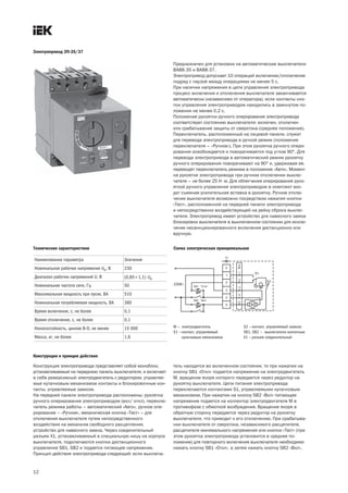 12
Электропривод ЭП 35/37
Предназначен для установки на автоматические выключатели
ВА88 35 и ВА88 37.
Электропривод допускает 10 операций включение/отключение
подряд с паузой между операциями не менее 5 с.
При наличии напряжения в цепи управления электропривода
процесс включения и отключения выключателя заканчивается
автоматически (независимо от оператора), если контакты кно-
пок управления электроприводом находились в замкнутом по-
ложении не менее 0,2 с.
Положение рукоятки ручного оперирования электропривода
соответствует состоянию выключателя: включен, отключен
или срабатывание защиты от сверхтока (среднее положение).
Переключатель, расположенный на лицевой панели, служит
для перевода электропривода в ручной режим (положение
переключателя – «Ручное»). При этом рукоятка ручного опери-
рования освобождается и поворачивается под углом 90°. Для
перевода электропривода в автоматический режим рукоятку
ручного оперирования поворачивают на 90° и, удерживая ее,
переводят переключатель режима в положение «Авто». Момент
на рукоятке электропривода при ручном отключении выклю-
чателя – не более 25 Н×м. Для облегчения оперирования руко-
яткой ручного управления электроприводом в комплект вхо-
дит съемная усилительная вставка в рукоятку. Ручное отклю-
чение выключателя возможно посредством нажатия кнопки
«Тест», расположенной на передней панели электропривода
и непосредственно воздействующей на рейку сброса выклю-
чателя. Электропривод имеет устройство для навесного замка
блокировки выключателя в выключенном состоянии для исклю-
чения несанкционированного включения дистанционно или
вручную.
Наименование параметра Значение
Номинальное рабочее напряжение Ue, В 230
Диапазон рабочих напряжений U, В (0,85¸1,1)×Ue
Номинальная частота сети, Гц 50
Максимальная мощность при пуске, ВА 510
Номинальная потребляемая мощность, ВА 360
Время включения, с, не более 0,1
Время отключения, с, не более 0,1
Износостойкость, циклов В О, не менее 15 000
Масса, кг, не более 1,6
Технические характеристики Схема электрическая принципиальная
М — электродвигатель
S1 —контакт, управляемый
кулачковым механизмом
S2 —контакт, управляемый замком
SB1, SB2 — выключатели кнопочные
Х1 — разъем соединительный
Конструкция и принцип действия
Конструкция электропривода представляет собой моноблок,
устанавливаемый на переднюю панель выключателя, и включает
в себя реверсивный электродвигатель с редуктором, управляе-
мые кулачковым механизмом контакты и блокировочные кон-
такты, управляемые замком.
На передней панели электропривода расположены: рукоятка
ручного оперирования электроприводом (вкл/ откл), переклю-
чатель режима работы – автоматический «Авто», ручное опе-
рирование – «Ручное», механическая кнопка «Тест» – для
отключения выключателя путем непосредственного
воздействия на механизм свободного расцепления,
устройство для навесного замка. Через соединительный
разъем Х1, устанавливаемый в специальную нишу на корпусе
выключателя, подключаются кнопки дистанционного
управления SB1, SB2 и подается питающее напряжение.
Принцип действия электропривода следующий: если выключа-
тель находится во включенном состоянии, то при нажатии на
кнопку SB1 «Откл» подается напряжение на электродвигатель
М, вращение якоря которого передается через редуктор на
рукоятку выключателя. Цепи питания электропривода
переключаются контактами S1, управляемыми кулачковым
механизмом. При нажатии на кнопку SB2 «Вкл» питающее
напряжение подается на коллектор электродвигателя М в
противофазе с обмоткой возбуждения. Вращение якоря в
обратную сторону передается через редуктор на рукоятку
выключателя, что приводит к его отключению. При срабатыва-
нии выключателя от сверхтока, независимого расцепителя,
расцепителя минимального напряжения или кнопки «Тест» (при
этом рукоятка электропривода установится в среднее по-
ложение) для повторного включения выключателя необходимо
нажать кнопку SB1 «Откл», а затем нажать кнопку SB2 «Вкл».
 
