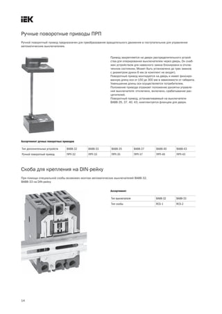 Ручные поворотные приводы ПРП
14
Привод закрепляется на двери распределительного устрой-
ства для оперирования выключателем через дверь. Он снаб-
жен устройством для навесного замка блокировки в отклю-
ченном состоянии. Может быть установлено до трех замков
с диаметром дужки 6 мм (в комплект не входят).
Поворотный привод монтируется на дверь и имеет фиксиро-
ванную длину оси от 150 до 300 мм в зависимости от габарита.
Уменьшение длины оси осуществляется потребителем.
Положение привода отражает положение рукоятки управле-
ния выключателя: отключено, включено, срабатывание рас-
цепителей.
Поворотный привод, устанавливаемый на выключатели
ВА88 35, 37, 40, 43, комплектуется фланцем для двери.
Ручной поворотный привод предназначен для преобразования вращательного движения в поступательное для управления
автоматическим выключателем.
Тип дополнительных устройств ВА88 32 ВА88 33 ВА88 35 ВА88 37 ВА88 40 ВА88 43
Ручной поворотный привод ПРП 32 ПРП 33 ПРП 35 ПРП 37 ПРП 40 ПРП 43
Ассортимент ручных поворотных приводов
Скоба для крепления на DIN рейку
При помощи специальной скобы возможен монтаж автоматических выключателей ВА88 32,
ВА88 33 на DIN рейку
Тип выключателя ВА88 32 ВА88 33
Тип скобы RCS 1 RCS 2
Ассортимент
 