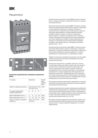 Расцепители
4
Автоматические выключатели серии ВА88 оснащены в зависи-
мости от модели тепловым и электромагнитным или электрон-
ным расцепителями.
Автоматические выключатели серии ВА88 с тепловым и электро-
магнитным расцепителем обеспечивают защиту от перегрузок
и токов короткого замыкания с помощью теплового и
электромагнитного расцепителей соответственно. Защита от
перегрузки обеспечивается с помощью биметаллического
теплового элемента. Защита от короткого замыкания
обеспечивается с помощью электромагнитного элемента.
Уставка электромагнитного расцепителя имеет фиксирован-
ный порог срабатывания. Время токовые характеристики
теплового и электромагнитного расцепителей приведены
в разделе «Технические данные». Температура настройки
расцепителей – 40 °С.
Автоматические выключатели серии ВА88 с электронным рас-
цепителем обеспечивают защиту от перегрузки и короткого
замыкания с помощью электронного расцепителя сверхтоков.
Это позволяет обеспечить высокую надежность, точность
срабатывания и независимость от окружающих условий.
Требуется только одна настройка для всех фаз, при этом сраба-
тывание расцепителя происходит одновременно для всех
полюсов выключателя.
Электронный расцепитель не требует отдельного питания
и гарантирует правильную работу защиты при токе нагрузки
не менее 15% от номинального даже при протекании тока
только в одной фазе. Блок защиты включает в себя три
трансформатора тока, электронный модуль и отключающий
электромагнит, который воздействует непосредственно на
механизм выключателя. Трансформаторы тока, установлен-
ные внутри корпуса расцепителя, обеспечивают электропита-
ние электронной схемы расцепителя и вырабатывают сигналы,
необходимые для выполнения функции защиты.
При появлении сверхтока выключатель размыкается с помощью
электромагнита расцепления. Повторное включение осуществ-
ляется рукояткой выключателя.
Защитные характеристики (уставки срабатывания) выбираются
потребителем непосредственно на передней панели выключа-
теля установкой DIP переключателей согласно приведенной
мнемосхеме. Более подробно выбор уставок рассматривается
в главе «Настройка автоматических выключателей с
электронным расцепителем» (см. стр. 55).
Благодаря широкому диапазону регулирования уставок элек-
тронный расцепитель МР211 пригоден для всех распредели-
тельных сетей, в которых требуются надежность и точность
срабатывания.
Тип защиты Параметры Погреш-
ность
срабаты-
вания
Защита от перегрузки (уставка Ir) (0,4; 0,5; 0,6; 0,7; 0,8;
0,9; 0,95; 1,0)´In
±10%
Тип кривой срабатывания
теплового расцепителя
А В С D
Время срабатывания при 6 Ir , c 3 6 12 18 ±20%
Время срабатывания при 3 Ir , c 12 24 48 72 ±20%
Защита от короткого замыкания
(уставка Im)
(откл; 1,5; 2; 4; 6; 8;
10; 12)´In
±20%
Технические характеристики электронного расцепителя
МР211
 