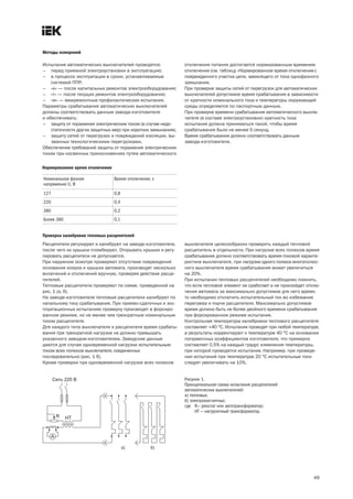 49
Методы измерений
Испытания автоматических выключателей проводятся:
– перед приемкой электроустановки в эксплуатацию;
– в процессе эксплуатации в сроки, устанавливаемые
системой ППР;
– «к» — после капитальных ремонтов электрооборудования;
– «т» — после текущих ремонтов электрооборудования;
– «м» — межремонтные профилактические испытания.
Параметры срабатывания автоматических выключателей
должны соответствовать данным завода изготовителя
и обеспечивать:
– защиту от поражения электрическим током (в случае недо-
статочности других защитных мер) при коротких замыканиях;
– защиту сетей от перегрузок и повреждений изоляции, вы-
званных технологическими перегрузками.
Обеспечение требований защиты от поражения электрическим
током при косвенных прикосновениях путем автоматического
отключения питания достигается нормированным временем
отключения (см. таблицу «Нормированное время отключения»)
поврежденного участка цепи, зависящего от тока однофазного
замыкания.
При проверке защиты сетей от перегрузок для автоматических
выключателей допустимое время срабатывания в зависимости
от кратности номинального тока и температуры окружающей
среды определяется по паспортным данным.
При проверке времени срабатывания автоматического выклю-
чателя (в составе электроустановки) кратность тока
испытания должна приниматься такой, чтобы время
срабатывания было не менее 5 секунд.
Время срабатывания должно соответствовать данным
завода изготовителя.
Нормированное время отключения
Номинальное фазное
напряжение U, В
Время отключения, с
127 0,8
220 0,4
380 0,2
Более 380 0,1
Проверка калибровки тепловых расцепителей
Расцепители регулируют и калибруют на заводе изготовителе,
после чего их крышки пломбируют. Открывать крышки и регу-
лировать расцепители не допускается.
При наружном осмотре проверяют отсутствие повреждений
основания кожуха и крышки автомата, производят несколько
включений и отключений вручную, проверяя действие расце-
пителей.
Тепловые расцепители проверяют по схеме, приведенной на
рис. 1 (а, б).
На заводе изготовителе тепловые расцепители калибруют по
начальному току срабатывания. При приемо сдаточных и экс-
плуатационных испытаниях проверку производят в форсиро-
ванном режиме, но не менее чем трехкратным номинальным
током расцепителя.
Для каждого типа выключателя и расцепителя время срабаты-
вания при трехкратной нагрузке не должно превышать
указанного заводом изготовителем. Заводские данные
даются для случая одновременной нагрузки испытательным
током всех полюсов выключателя, соединенных
последовательно (рис. 1 б).
Кроме проверки при одновременной нагрузке всех полюсов
выключателя целесообразно проверить каждый тепловой
расцепитель в отдельности. При нагрузке всех полюсов время
срабатывания должно соответствовать время токовой характе-
ристике выключателя, при нагрузке одного полюса многополюс-
ного выключателя время срабатывания может увеличиться
на 20%.
При испытании тепловых расцепителей необходимо помнить,
что если тепловой элемент не сработает и не произойдет отклю-
чения автомата за максимально допустимое для него время,
то необходимо отключить испытательный ток во избежание
перегрева и порчи расцепителя. Максимально допустимое
время должно быть не более двойного времени срабатывания
при форсированном режиме испытания.
Контрольная температура калибровки теплового расцепителя
составляет +40 °С. Испытания проводят при любой температуре,
а результаты корректируют к температуре 40 °С на основании
поправочных коэффициентов изготовителя, что примерно
составляет 0,5% на каждый градус изменения температуры,
при которой проводятся испытания. Например, при проведе-
нии испытаний при температуре 20 °С испытательные токи
следует увеличивать на 10%.
Рисунок 1.
Принципиальная схема испытания расцепителей
автоматических выключателей:
а) тепловых;
б) электромагнитных;
где R— реостат или автотрансформатор;
НТ — нагрузочный трансформатор.
а) б)
 