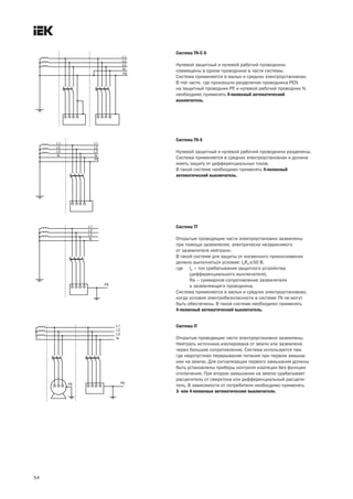 Система TN C S
Нулевой защитный и нулевой рабочий проводники
совмещены в одном проводнике в части системы.
Система применяется в малых и средних электроустановках.
В той части, где произошло разделение проводника РЕN
на защитный проводник РЕ и нулевой рабочий проводник N,
необходимо применять 4 полюсный автоматический
выключатель.
Система TN S
Нулевой защитный и нулевой рабочий проводники разделены.
Система применяется в средних электроустановках и должна
иметь защиту от дифференциальных токов.
В такой системе необходимо применять 4 полюсный
автоматический выключатель.
Система TT
Открытые проводящие части электроустановки заземлены
при помощи заземления, электрически независимого
от заземлителя нейтрали.
В такой системе для защиты от косвенного прикосновения
должно выполняться условие: IaRa£50 В,
где Ia – ток срабатывания защитного устройства
(дифференциального выключателя),
Ra – суммарное сопротивление заземлителя
и заземляющего проводника.
Система применяется в малых и средних электроустановках,
когда условия электробезопасности в системе ТN не могут
быть обеспечены. В такой системе необходимо применять
4 полюсный автоматический выключатель.
54
Система IT
Открытые проводящие части электроустановки заземлены.
Нейтраль источника изолирована от земли или заземлена
через большое сопротивление. Система используется там,
где недопустимо перерывание питания при первом замыка-
нии на землю. Для сигнализации первого замыкания должны
быть установлены приборы контроля изоляции без функции
отключения. При втором замыкании на землю срабатывает
расцепитель от сверхтока или дифференциальный расцепи-
тель. В зависимости от потребителя необходимо применять
3 или 4 полюсные автоматические выключатели.
 