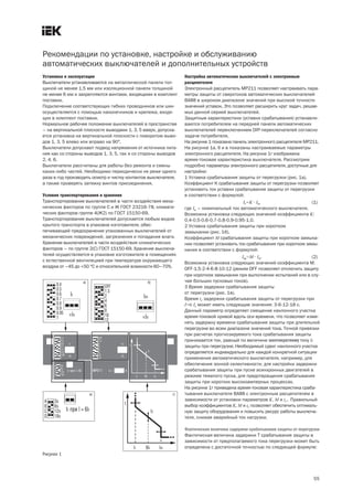 55
Рекомендации по установке, настройке и обслуживанию
автоматических выключателей и дополнительных устройств
Установка и эксплуатация
Выключатели устанавливаются на металлической панели тол-
щиной не менее 1,5 мм или изоляционной панели толщиной
не менее 6 мм и закрепляются винтами, входящими в комплект
поставки.
Подключение соответствующих гибких проводников или шин
осуществляется с помощью наконечников и крепежа, входя-
щих в комплект поставки.
Нормальное рабочее положение выключателей в пространстве
– на вертикальной плоскости выводами 1, 3, 5 вверх, допуска-
ется установка на вертикальной плоскости с поворотом выво-
дов 1, 3, 5 влево или вправо на 90°.
Выключатели допускают подвод напряжения от источника пита-
ния как со стороны выводов 1, 3, 5, так и со стороны выводов
2, 4, 6.
Выключатели рассчитаны для работы без ремонта и смены
каких либо частей. Необходимо периодически не реже одного
раза в год производить осмотр и чистку контактов выключателя,
а также проверять затяжку винтов присоединения.
Условия транспортирования и хранения
Транспортирование выключателей в части воздействия меха-
нических факторов по группе С и Ж ГОСТ 23216 78, климати-
ческих факторов группе 4(Ж2) по ГОСТ 15150 69.
Транспортирование выключателей допускается любым видом
крытого транспорта в упаковке изготовителя, обес-
печивающей предохранение упакованных выключателей от
механических повреждений, загрязнения и попадания влаги.
Хранение выключателей в части воздействия климатических
факторов – по группе 2(С) ГОСТ 15150 69. Хранение выключа-
телей осуществляется в упаковке изготовителя в помещениях
с естественной вентиляцией при температуре окружающего
воздуха от –45 до +50 °С и относительной влажности 60–70%.
Настройка автоматических выключателей с электронным
расцепителем
Электронный расцепитель MP211 позволяет настраивать пара-
метры защиты от сверхтоков автоматических выключателей
ВА88 в широком диапазоне значений при высокой точности
значений уставок. Это позволяет расширить круг задач, решае-
мых данной серией выключателей.
Защитные характеристики (уставки срабатывания) устанавли-
ваются потребителем на передней панели автоматических
выключателей переключением DIP переключателей согласно
задаче потребителя.
На рисунке 1 показана панель электронного расцепителя MP211.
На рисунке 1а, б и в показаны настраиваемые параметры
электронного расцепителя. На рисунке 1г изображена
время токовая характеристика выключателя. Рассмотрим
подробно параметры электронного расцепителя, доступные для
настройки:
1 Уставка срабатывания защиты от перегрузки (рис. 1а).
Коэффициент K срабатывания защиты от перегрузки позволяет
установить ток уставки срабатывания защиты от перегрузки
в соответствии с формулой:
Ir=K× In, (1)
где In – номинальный ток автоматического выключателя.
Возможна установка следующих значений коэффициента K:
0,4 0,5 0,6 0,7 0,8 0,9 0,95 1,0.
2 Уставка срабатывания защиты при коротком
замыкании (рис. 1б).
Коэффициент M срабатывания защиты при коротком замыка-
нии позволяет установить ток срабатывания при коротком замы-
кании в соответствии с формулой:
Im=M× In. (2)
Возможна установка следующих значений коэффициента M:
OFF 1,5 2 4 6 8 10 12 (режим OFF позволяет отключить защиту
при коротком замыкании при выполнении испытаний или в слу-
чае больших пусковых токов).
3 Время задержки срабатывания защиты
от перегрузки (рис. 1в).
Время tr задержки срабатывания защиты от перегрузки при
I=6·Ir может иметь следующие значения: 3 6 12 18 с.
Данный параметр определяет смещение наклонного участка
время токовой кривой вдоль оси времени, что позволяет изме-
нять задержку времени срабатывания защиты при длительной
перегрузке во всем диапазоне значений тока. Точкой привязки
при расчетах прогнозируемого тока срабатывания защиты
принимается ток, равный по величине шестикратному току Ir
защиты при перегрузке. Необходимый сдвиг наклонного участка
определяется индивидуально для каждой конкретной ситуации
применения автоматического выключателя, например, для
обеспечения зонной селективности, для настройки задержки
срабатывания защиты при пуске асинхронных двигателей в
режиме тяжелого пуска, для предотвращения срабатывания
защиты при коротких высокоамперных процессах.
На рисунке 1г приведена время токовая характеристика сраба-
тывания выключателя ВА88 с электронным расцепителем в
зависимости от установки параметров K, M и tr . Правильный
выбор коэффициентов K, M и tr позволяет обеспечить оптималь-
ную защиту оборудования и повысить ресурс работы выключа-
теля, снижая аварийный ток нагрузки.
Фактическая величина задержки срабатывания защиты от перегрузки
Фактическая величина задержки T срабатывания защиты в
зависимости от предполагаемого тока перегрузки может быть
определена с достаточной точностью по следующей формуле:
Рисунок 1
 