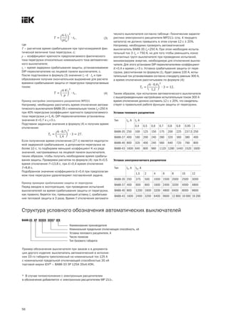 56
Уставки теплового расцепителя
Уставки электромагнитного расцепителя
Структура условного обозначения автоматических выключателей
, (3)
где
T – расчетное время срабатывания при прогнозируемой фак-
тической величине тока перегрузки, с;
p – коэффициент кратности предполагаемого фактического
тока перегрузки относительно номинального тока автоматичес-
кого выключателя;
tr – время задержки срабатывания защиты, устанавливаемое
DIP переключателем на лицевой панели выключателя, с.
После подстановки в формулу (3) значения Ir=K× In и пре-
образования получим окончательное выражение для расчета
времени срабатывания защиты от перегрузки предполагаемым
током:
. (4)
Пример настройки электронного расцепителя МР211
Например, необходимо рассчитать время отключения автома-
тического выключателя ВА88 35 с номинальным током In=250 А
при 40% перегрузке (коэффициент кратности предполагаемого
тока перегрузки p=1,4). DIP переключателями установлены
значения K=0,7 и tr=3 с.
Подставим заданные значения в формулу (4) и получим время
отключения:
.
Если полученное время отключения (27 с) является недопусти-
мой задержкой срабатывания, а допускается перегрузка не
более 10 с, то подбираем меньший коэффициент K из ряда
значений, настраиваемых на лицевой панели выключателя,
таким образом, чтобы получить необходимое время срабаты-
вания защиты. Проверяем расчетом по формуле (4): при K=0,5
время отключения T=13,8 с, при K=0,4 время отключения
T=8,8 с.
Подобранное значение коэффициента K=0,4 при предполагае-
мом токе перегрузки удовлетворяет поставленной задаче.
Пример проверки срабатывания защиты от перегрузки
Перед вводом в эксплуатацию, при проведении испытаний
выключателей на время срабатывания защиты от перегрузки,
как правило, берется ток, превышающий уставку Ir срабатыва-
ния тепловой защиты в 3 раза. Время T отключения автомати-
ческого выключателя согласно таблице «Технические характе-
ристики электронного расцепителя MP211» (стр. 4 текущего
каталога) не должно превысить в этом случае 12 с ± 20%.
Например, необходимо проверить автоматический
выключатель ВА88 35 In=250 А. При этом необходим испыта-
тельный ток 3·In = 750 А, но для того чтобы уменьшить износ
контактных групп выключателя при проведении испытаний,
минимизируем энергию, необходимую для отключения выклю-
чателя. Для этого установим DIP переключателями коэффициент
K=0,4 и время tr=3 с. Уставка срабатывания защиты от пере-
грузки, рассчитанная по формуле (1), будет равна 100 А, испы-
тательный ток устанавливаем согласно стандарту равным 300 А,
а время отключения рассчитываем по формуле (4):
.
Таким образом, при испытании автоматического выключателя
с вышеприведенными настройками испытательным током 300 А
время отключения должно составить 12 с ± 20%, что свидетель-
ствует о правильной работе функции защиты от перегрузки.
ВА88 XX XP XXXХX XXXX* IEK
Наименование производителя
Номинальная предельная отключающая способность, кА
Уставка теплового расцепителя, А
Число полюсов
Тип базового габарита
Пример обозначения выключателя при заказе и в документа-
ции другого изделия: выключатель автоматический в исполне-
нии 33 го габарита трехполюсный на номинальный ток 125 А
c номинальной предельной отключающей способностью 35 кА
торговой марки IЕК® – ВА88 33 3Р 125А 35кА ИЭК.
* В случае типоисполнения с электронным расцепителем
в обозначение добавляется «с электронным расцепителем МР 211».
Тип In, A Im, А
1,5 2 4 6 8 10 12
ВА88 35 250 375 500 1000 1500 2000 2500 3000
ВА88 37 400 600 800 1600 2400 3200 4000 4800
ВА88 40 800 1200 1600 3200 4800 6400 8000 9600
ВА88 43 1600 2400 3200 6400 9600 12 800 16 000 19 200
Тип In, A Ir, A
0,4 0,5 0,6 0,7 0,8 0,9 0,95 1
ВА88 35 250 100 125 150 175 200 225 237,5 250
ВА88 37 400 160 200 240 280 320 360 380 400
ВА88 40 800 320 400 240 560 640 720 760 800
ВА88 43 1600 640 800 960 1120 1280 1440 1520 1600
 