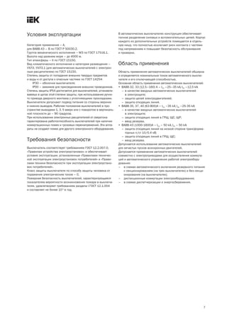 7
Условия эксплуатации
Категория применения – А,
для ВА88 43 – В по ГОСТ Р 50030.2.
Группа механического исполнения – М3 по ГОСТ 17516.1.
Высота над уровнем моря – до 4000 м.
Тип атмосферы – II по ГОСТ 15150.
Вид климатического исполнения и категория размещения –
УХЛ3, УХЛ3.1 (для автоматических выключателей с электрон-
ным расцепителем) по ГОСТ 15150.
Степень защиты от попадания внешних твердых предметов
и воды и от доступа к опасным частями по ГОСТ 14254:
IP30 – оболочки выключателя;
IP00 – зажимов для присоединения внешних проводников.
Степень защиты IP54 достигается для выключателей, устанавли-
ваемых в щитах этой степени защиты, при использовании ручно-
го привода дверного монтажа с уплотняющими прокладками.
Выключатели допускают подвод питания со стороны верхних
и нижних выводов. Рабочее положение выключателей в про-
странстве выводами 1, 3, 5 вверх или с поворотом в вертикаль-
ной плоскости до – 90 градусов.
При использовании электронных расцепителей от сверхтока
гарантирована работоспособность выключателей при наличии
коммутационных помех и грозовых перенапряжений. Эти аппа-
раты не создают помех для другого электронного оборудования.
Требования безопасности
Выключатель соответствует требованиям ГОСТ 12.2.007.0,
«Правилам устройства электроустановок» и обеспечивает
условия эксплуатации, установленные «Правилами техничес-
кой эксплуатации электроустановок потребителей» и «Прави-
лами техники безопасности при эксплуатации электроустано-
вок потребителей».
Класс защиты выключателя по способу защиты человека от
поражения электрическим током – 0.
Пожарная безопасность выключателей, характеризующаяся
показателем вероятности возникновения пожара в выключа-
телях, удовлетворяет требованиям раздела I ГОСТ 12.1.004
и составляет не более 10 6
в год.
В автоматических выключателях конструкция обеспечивает
полное разделение силовых и вспомогательных цепей. Корпус
каждого из дополнительных устройств помещается в отдель-
ную нишу, что полностью исключает риск контакта с частями
под напряжением и повышает безопасность обслуживания
и проверки.
Область применения
Область применения автоматических выключателей обширна
и определяется номинальным током автоматического выклю-
чателя и его отключающей способностью.
Основная область применения автоматических выключателей:
· ВА88 32, 33 (12,5–160) А – Icu –25–35 kA, Ics –12,5 kA:
– в качестве вводных автоматических выключателей
в электрощите;
– защита цепей электродвигателей;
– защита отходящих линий.
· ВА88 35, 37, 40 (63 800)А – Icu –35 kA, Ics –25 35 kA:
– в качестве вводных автоматических выключателей
в электрощите;
– защита отходящих линий в ГРЩ, ЩС, ЩР;
– ввод резерва.
· ВА88 43 (1000 1600)А – Icu – 50 kA, Ics – 50 kA:
– защита отходящих линий на низкой стороне трансформа-
торных п/ст 10/0,4 кВ;
– защита отходящих линий в ГРЩ, ЩС;
– ввод резерва.
Допускается использование автоматических выключателей
для нечастых пусков асинхронных двигателей.
Допускается применение автоматических выключателей
совместно с электроприводами для осуществления коммута-
ций и автоматического управления работой электрообору-
дования:
– в схемах автоматического включения резервного питания
с секционированием (на трех выключателях) и без секци-
онирования (на выключателях);
– дистанционные коммутации электрооборудования;
– в схемах диспетчеризации и энергосбережения.
 