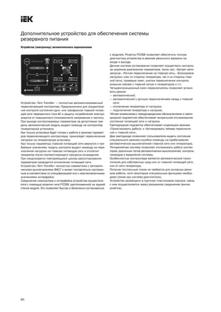 60
Дополнительное устройство для обеспечения системы
резервного питания
Устройство (контроллер) автоматического переключения
Устройство «Tem Transfer» – полностью автоматизированный
переключающий контроллер. Предназначено для осуществле
ния контроля состояния одно или трехфазной главной питаю
щей сети переменного тока АС и защиты потребителей электро
энергии от повышенного (пониженного) напряжения и частоты.
При выходе контролируемых параметров за допустимые пре
делы автоматический модуль выдаст команду на контроллер
генераторной установки.
Как только установка будет готова к работе в режиме парамет
ров переключающего контроллера, произойдет переключение
нагрузки на генераторную установку.
Как только параметры главной питающей сети вернутся к тре
буемым значениям, модуль контроля выдаст команду на пере
ключение нагрузки на главную питающую сеть и отключит
генератор после соответствующего процесса охлаждения.
При неоднократно повторяющихся циклах рассогласования
параметров проводится отключение питающей сети.
Устройство «Tem Transfer» полностью совместимо с автомати
ческими выключателями ВА07 и может поставляться настроен
ным в соответствии со спецификацией или с неустановленными
значениями интерфейса.
Соединение компьютера и интерфейса устройства осуществля
ется с помощью розетки типа FCC68, расположенной на задней
стенке модуля. Это позволяет быстро и безопасно согласоваться
с модулем. Розетка FCC68 позволяет обеспечить полную
диагностику устройства в режиме реального времени на
входе и выходе.
Данная система согласования позволяет осуществить контроль
за широким диапазоном параметров, таких как: «Запрет авто
запуска», «Ручное переключение на главную сеть», «Блокировка
нагрузки» (как со стороны генератора, так и со стороны глав
ной сети), проверка ламп, кнопки переключения контроля,
внешних связей с главной сетью и генератором и т.п.
Четырехпозиционный ключ переключатель позволяет устано
вить режим:
– автоматический;
– автоматический с ручным переключением назад к главной
сети;
– отключение генератора от нагрузки;
– подключение генератора к нагрузке.
Чёткая мнемосхема с международными обозначениями и свето
диодной подсветкой обеспечивает визуальное отслеживание
состояния питающей сети и нагрузки.
Светодиодная подсветка обеспечивает индикацию режима
«Приостановить работу» и «Активировать таймер переключе
ния к главной сети».
Два светодиода позволяют пользователю видеть состояние
специального режима (ошибка команды на срабатывание
автоматических выключателей главной сети или генератора).
Пятирелейная система позволяет отслеживать работу контак
торов, различных типов автоматических выключателей, контроль
приводов и аварийной системы.
Особенностью контроллера является автоматический поиск
питания для собственных нужд или от главной питающей сети,
или от сети генератора.
Питание постоянным током не требуется для основных режи
мов работы, хотя некоторым специальным функциям необхо
димо (такие как система диагностики).
Устройство размещено в прочном пластиковом корпусе, связь
с ним осуществляется через разъемное соединение (вилка
розетка).
techn_catalog BA07.qxp 07.05.2010 12:38 Page 60
 