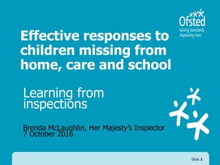 Effective responses to
children missing from
home, care and school
Learning from
inspections
Brenda McLaughlin, Her Majesty’s Inspector
7 October 2016
Slide 1
 