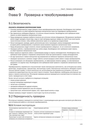 119
Глава 9 Проверка и техобслуживание
Глава 9    Проверка и техобслуживание
9.1 Безопасность
ОПАСНОСТЬ ПОРАЖЕНИЯ ЭЛЕКТРИЧЕСКИМ ТОКОМ
•	 Установку преобразователя следует доверять только квалифицированному персоналу. Несоблюдение этого требова-
ния может повлечь за собой поражение персонала электрическим током или повреждение преобразователя.
•	 При подключении необходимо убедиться, что источник питания отключен. Несоблюдение этого требования может
повлечь за собой поражение электрическим током.
•	 Перед проведением проверки требуется отключить все источники питания оборудования. Обслуживание преобразо-
вателя следует проводить только тогда, когда не горит светодиод индикации заряда или спустя 5 мин после выклю-
чения источника питания, чтобы избежать физических травм из-за заряженных конденсаторов.
•	 Нельзя прокладывать проводку, удалять дополнительную плату и производить замену охлаждающего вентилятора
во время работы преобразователя, в противном случае возможно поражение электрическим током.
•	 Перед обслуживанием следует отключить питание преобразователя и убедиться, что нет остаточного напряжения.
•	 Запрещено работать с преобразователем при снятом кожухе. Несоблюдение этого требования может повлечь
за собой поражение электрическим током.
•	 Важно правильно подключать кабель к заземляющему выводу со стороны электродвигателя. Несоблюдение этого
требования может привести к поражению электрическим током при прикосновении к кожуху электродвигателя.
•	 Не надо прикасаться к любым компонентам под напряжением во избежание поражения электрическим током.
•	 Запрещено прикасаться к клеммам. Следует избегать контакта выходных клемм кабеля и кожуха преобразователя.
•	 Нельзя осматривать или обслуживать преобразователь, не зафиксировав элементы одежды, не сняв ювелирные
украшения и не защитив глаза. Несоблюдение этого требования может привести к поражению электрическим током
или травме.
Преобразователь переменного тока включают такие электронные компоненты, как интегральные схемы,
резисторы, конденсаторы, транзисторы, вентиляторы и реле. Электронные компоненты обладают ограни-
ченным сроком службы, и спустя несколько лет использования при нормальных условиях у них могут
поменяться характеристики или они могут просто отказать. Таким образом, необходимы регулярные про-
верки и замена компонентов. Регулярная проверка должна проводиться в соответствии со списком кон-
троля, приведенным в этой главе. 
Более частый контроль требуется в следующих ситуациях:
•	 плохие условия хранения;
•	 высокая температура окружающего воздуха;
•	 частый пуск и остановка;
•	 чрезмерная вибрация или ударная нагрузка;
•	 колебания питания переменного тока или нагрузки;
•	 присутствие пыли, металлической стружки, соли, паров серной кислоты и хлора.
Первую проверку следует провести спустя один год после установки. 
9.2 Периодичность проверки
Регулярные проверки проводятся в соответствии с нижеприведенными данными контроля для обеспече-
ния оптимальной работы и состояния преобразователя. 
9.2.1 Условия эксплуатации
Контролируемые характеристики и пара-
метры
Корректирующее действие Интервал между проверками
Ежедневно 6 месяцев 12 месяцев
В норме ли температура окружающего воз-
духа, влажность, вибрация, пыль, опасные
газы, масляная пыль, вода?
Устранить источник загрязнения или исправить
плохие условия окружающей среды

Присутствуют ли какие-либо посторонние
материалы или оставленные инструменты?
Удалить посторонние материалы или инструмент 
		
 