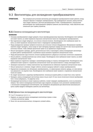 122
Глава 9 Проверка и техобслуживание
9.3	 Вентиляторы для охлаждения преобразователя
ПРИМЕЧАНИЕ.	 При неправильной установке вентилятор для охлаждения преобразователя может работать ненад-
лежащим образом и повредить преобразователь. При необходимости заказать замену вентиля-
тора следует связаться с местным дистрибьютором ГК IEK. У преобразователя с несколькими
вентиляторами при техобслуживании требуется заменить все вентиляторы, чтобы обеспечить мак-
симальный срок службы устройства.
9.3.1 Замена охлаждающего вентилятора
ВНИМАНИЕ!
•	 Установку преобразователя следует доверять только квалифицированному персоналу. Несоблюдение этого требова-
ния может повлечь за собой поражение персонала электрическим током или повреждение преобразователя.
•	 При подключении следует убедиться, что источник питания отключен. Несоблюдение этого требования может по-
влечь за собой поражение электрическим током и повреждение преобразователя.
•	 Перед проведением проверки требуется отключить все источники питания оборудования. Обслуживание преобра-
зователя следует проводить, только когда не горит светодиод индикации заряда или спустя 5 мин после выключения
источника питания, чтобы избежать физических травм из-за заряженных конденсаторов.
•	 Нельзя прокладывать проводку, удалять дополнительные платы и производить замену охлаждающего вентилятора
во время работы преобразователя, в противном случае возможно поражение электрическим током.
•	 Перед обслуживанием надо отключить питание преобразователя и убедиться в отсутствии остаточного напряжения.
•	 Нельзя работать с преобразователем при снятом кожухе. Несоблюдение этого требования может повлечь за собой
поражение электрическим током.
•	 Важно правильно подключать проводку к заземляющему выводу со стороны электродвигателя. Несоблюдение этого
требования может привести к поражению электрическим током при прикосновении к кожуху электродвигателя.
•	 Запрещено прикасаться к любым компонентам под напряжением во избежание поражения электрическим током.
•	 Нельзя прикасаться к клеммам. Следует избегать контакта выходных кабелей и кожуха преобразователя.
•	 Недопустимо осматривать или обслуживать преобразователь, не зафиксировав элементы одежды, не сняв ювелир-
ные украшения и не защитив глаза. Несоблюдение этого требования может привести к поражению электрическим
током или травме.
•	 Не следует прикасаться к радиатору преобразователя, поскольку во время работы он может быть очень горячим.
•	 Проводить замену охлаждающего вентилятора можно только спустя 15 мин после отключения питания преобразова-
теля и только убедившись, что радиатор остыл.
•	 Охлаждающий вентилятор не может правильно работать и может повредить преобразователь, если он установлен
неверно. При замене охлаждающих вентиляторов надо следовать инструкции. Если установлен преобразователь
с несколькими охлаждающими вентиляторами, при проведении обслуживания для обеспечения максимального
срока службы продукта необходимо заменить все вентиляторы.
9.3.2 Демонтаж охлаждающего вентилятора
От 1 до 3 лошадиных сил (л. с.).
1.	Надавить на защитный корпус охлаждающего вентилятора справа и слева
и потянуть вентилятор наружу.
2.	После того как вентилятор вытянут, отсоединить силовой кабель.
 