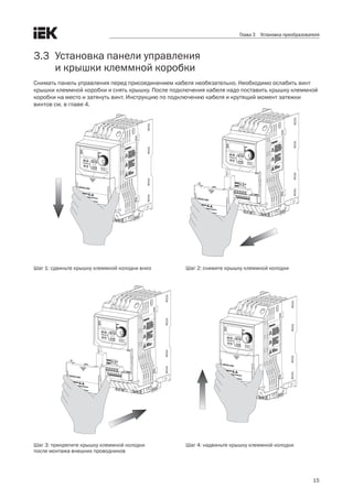 15
Глава 3 Установка преобразователя
3.3	 Установка панели управления .
	 и крышки клеммной коробки
Снимать панель управления перед присоединением кабеля необязательно. Необходимо ослабить винт
крышки клеммной коробки и снять крышку. После подключения кабеля надо поставить крышку клеммной
коробки на место и затянуть винт. Инструкцию по подключению кабеля и крутящий момент затяжки .
винтов см. в главе 4.
  
Шаг 1: сдвиньте крышку клеммной колодки вниз
Шаг 3: прикрепите крышку клеммной колодки.
после монтажа внешних проводников
Шаг 2: снимите крышку клеммной колодки
Шаг 4: надвиньте крышку клеммной колодки
 