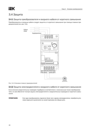 16
Глава 3 Установка преобразователя
3.4 Защита
3.4.1 Защита преобразователя и входного кабеля от короткого замыкания
Преобразователь и входные кабели следует защитить от короткого замыкания при помощи плавких пре-
дохранителей (см. рис. 3.4).
ЭД
Предохранители
Кабели
ввода
Рис. 3.4. Установка плавких предохранителей
3.4.2 Защита электродвигателя и входного кабеля от короткого замыкания
Если сечение соединительных проводов подобрано в соответствии с номинальным током преобразова-
теля, он сам обеспечит полную защиту электродвигателя и соединительных проводов от короткого замы-
кания. 
ПРИМЕЧАНИЕ.	 Если один преобразователь подключен более чем к одному электродвигателю, потребуется уста-
новка отдельного выключателя на случай перегрева или обрыва цепи.
 