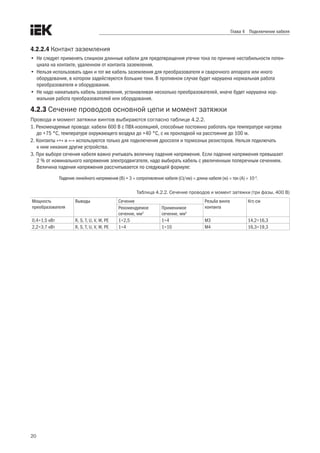 20
Глава 4 Подключение кабеля
4.2.2.4 Контакт заземления
•	 Не следует применять слишком длинные кабели для предотвращения утечки тока по причине нестабильности потен-
циала на контакте, удаленном от контакта заземления.
•	 Нельзя использовать один и тот же кабель заземления для преобразователя и сварочного аппарата или иного
оборудования, в котором задействуются большие токи. В противном случае будет нарушена нормальная работа
преобразователя и оборудования.
•	 Не надо наматывать кабель заземления, устанавливая несколько преобразователей, иначе будет нарушена нор-
мальная работа преобразователей или оборудования.
4.2.3 Сечение проводов основной цепи и момент затяжки
Провода и момент затяжки винтов выбираются согласно таблице 4.2.2. 
1. Рекомендуемые провода: кабели 600 В с ПВХ-изоляцией, способные постоянно работать при температуре нагрева
до +75 °C, температуре окружающего воздуха до +40 °C, с их прокладкой на расстояние до 100 м.
2. Контакты «+» и «–» используются только для подключения дросселя и тормозных резисторов. Нельзя подключать
к ним никакие другие устройства.
3. При выборе сечения кабеля важно учитывать величину падения напряжения. Если падение напряжения превышает
2 % от номинального напряжения электродвигателя, надо выбирать кабель с увеличенным поперечным сечением.
Величина падения напряжения рассчитывается по следующей формуле:
Падение линейного напряжения (В) = 3 × сопротивление кабеля (Ω/км) × длина кабеля (м) × ток (A) × 10–3
.
Таблица 4.2.2. Сечение проводов и момент затяжки (три фазы, 400 В)
Мощность
преобразователя
Выводы Сечение Резьба винта
контакта
Кгс.см
Рекомендуемое
сечение, мм2
Применимое
сечение, мм2
0,4÷1,5 кВт R, S, T, U, V, W, PE 1÷2,5 1÷4 M3 14,2÷16,3
2,2÷3,7 кВт R, S, T, U, V, W, PE 1÷4 1÷10 M4 16,3÷19,3
 