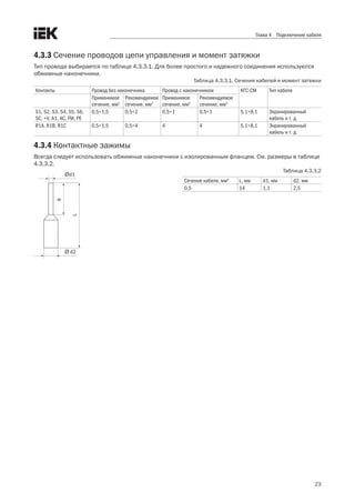 23
Глава 4 Подключение кабеля
4.3.3 Сечение проводов цепи управления и момент затяжки
Тип провода выбирается по таблице 4.3.3.1. Для более простого и надежного соединения используются
обжимные наконечники. 
Таблица 4.3.3.1. Сечения кабелей и момент затяжки
Контакты Провод без наконечника Провод с наконечником КГС-СМ Тип кабеля
Применимое
сечение, мм2
Рекомендуемое
сечение, мм2
Применимое
сечение, мм2
Рекомендуемое
сечение, мм2
S1, S2, S3, S4, S5, S6,
SC, +V, A1, AC, FM, PE
0,5÷1,5 0,5÷2 0,5÷1 0,5÷1 5,1÷8,1 Экранированный
кабель и т. д.
R1A, R1B, R1C 0,5÷1,5 0,5÷4 4 4 5,1÷8,1 Экранированный
кабель и т. д.
4.3.4 Контактные зажимы
Всегда следует использовать обжимные наконечники с изолированным фланцем. См. размеры в таблице
4.3.3.2.  
Таблица 4.3.3.2
Сечение кабеля, мм2
L, мм d1, мм d2, мм
0,5 14 1,1 2,5
Ød1
Ø d2
6
L
 