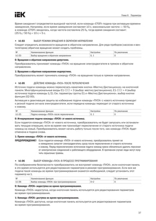 37
Глава 6 Параметры
Время ожидания t определяется выходной частотой, если команда «СТОП» подана при активации времени
замедления. Например, если время замедления составляет 10 с, максимальная частота — 50 Гц, .
а команда «СТОП» вводилась, когда частота составляла 25 Гц, тогда время ожидания составит: .
(25 Гц / 50 Гц) × 10 с = 5 с.
•	 b1-03	 ВЫБОР РЕЖИМА ВРАЩЕНИЯ В ОБРАТНОМ НАПРАВЛЕНИИ
Следует определить возможности вращения в обратном направлении. Для ряда приборов (насосов и вен-
тиляторов) обратное вращение может создать проблемы. 
№ Наименование функции Настройки По умолчанию
b1-03 Выбор вращения в обратном направлении 0, 1 0
0: Вращение в обратном направлении допустимо.
Преобразователь принимает команды «ПУСК» на вращение электродвигателя в прямом и обратном
направлении. 
1: Вращение в обратном направлении недопустимо.
Преобразователь может принимать команду «ПУСК» на вращение только в прямом направлении.
•	 b1-05	 ДЕЙСТВИЕ КОМАНДЫ «ПУСК» ПОСЛЕ ПЕРЕКЛЮЧЕНИЯ
Источник подачи команды можно переключать нажатием кнопки «Местно/Дистанционно» на кнопочной
панели. Многофункциональные входы E1-口口 = 3 (выбор: местно/дистанционно), E1-口口 = 4 (выбор
источника подачи команды 1/2). См. параметры группы E1 и «Местно/Дистанционно», выбор кнопки
функции (02-00). 
Активация и деактивация защиты во избежание подачи команды «ПУСК» с нового источника приводит .
к резкой подаче сигнала электродвигателя, если передача команды переходит от старого источника .
к новому. 
№ Наименование функции Настройки По умолчанию
b1-05 Подача команды «ПУСК» после переключения 0, 1 0
0: Игнорирование подачи команды «ПУСК» от нового источника.
Если подается команда «ПУСК» от нового источника, преобразователь не будет запускать или останавли-
вать текущую операцию, если во время нее произойдет переключение от старого источника подачи
команд на новый. Преобразователь может начать работу только после того, как команда «ПУСК» будет
отменена и подана снова. 
1: Прием команды «ПУСК» от нового источника.
ПРЕДУПРЕЖДЕНИЕ! 	 Если подается команда «ПУСК» от нового источника, преобразователь примет ее
и немедленно запустит электродвигатель сразу после переключения от старого источника
к новому. Перед переключением источников подачи команд нужно обязательно удалить персонал
от электрических соединений и работающего оборудования. В противном случае люди могут полу-
чить серьезные травмы.
•	 b1-06	 ВЫБОР КОМАНДЫ «ПУСК» В ПРОЦЕССЕ ПРОГРАММИРОВАНИЯ
По соображениям безопасности преобразователь не воспримет команду «ПУСК», если кнопочная панель
в это время используется для редактирования параметров в режиме программирования. Если все же
подача такой команды во время программирования окажется необходимой, следует установить этот
параметр на 1.
№ Наименование функции Настройки По умолчанию
b1-06 Выбор команды «ПУСК» при программировании 0÷2 0
0: Команда «ПУСК» недоступна во время программирования.
Команда «ПУСК» недоступна, когда кнопочная панель используется для редактирования параметров .
во время программирования. 
1: Команда «ПУСК» доступна во время программирования.
Команда «ПУСК» доступна, когда кнопочная панель используется для редактирования параметров .
во время программирования. 
 