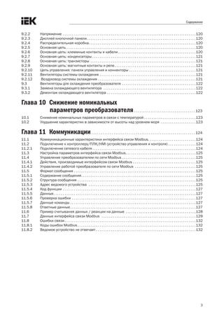 3
Содержание
9.2.2 	 Напряжение . .  .  .  .  .  .  .  .  .  .  .  .  .  .  .  .  .  .  .  .  .  .  .  .  .  .  .  .  .  .  .  .  .  .  .  .  .  .  .  .  .  .  .  .  .  .  .  .  .  .  .  .  .  .  .  .  .  .  .  .  .  .  .  .  .  .  .  .  .  .  . 120
9.2.3 	 Дисплей кнопочной панели .  .  .  .  .  .  .  .  .  .  .  .  .  .  .  .  .  .  .  .  .  .  .  .  .  .  .  .  .  .  .  .  .  .  .  .  .  .  .  .  .  .  .  .  .  .  .  .  .  .  .  .  .  .  .  .  .  . 120
9.2.4	 Распределительная коробка .  .  .  .  .  .  .  .  .  .  .  .  .  .  .  .  .  .  .  .  .  .  .  .  .  .  .  .  .  .  .  .  .  .  .  .  .  .  .  .  .  .  .  .  .  .  .  .  .  .  .  .  .  .  .  .  . 120
9.2.5	 Основная цепь . .  .  .  .  .  .  .  .  .  .  .  .  .  .  .  .  .  .  .  .  .  .  .  .  .  .  .  .  .  .  .  .  .  .  .  .  .  .  .  .  .  .  .  .  .  .  .  .  .  .  .  .  .  .  .  .  .  .  .  .  .  .  .  .  .  .  .  .  . 120
9.2.6 	 Основная цепь: клеммные контакты и кабели . . . . . . . . . . . . . . . . . . . . . . . . . . . . . . . . . . . . . . . . . .120
9.2.7 	 Основная цепь: конденсаторы . .  .  .  .  .  .  .  .  .  .  .  .  .  .  .  .  .  .  .  .  .  .  .  .  .  .  .  .  .  .  .  .  .  .  .  .  .  .  .  .  .  .  .  .  .  .  .  .  .  .  .  .  .  .  . 121
9.2.8 	 Основная цепь: транзисторы .  .  .  .  .  .  .  .  .  .  .  .  .  .  .  .  .  .  .  .  .  .  .  .  .  .  .  .  .  .  .  .  .  .  .  .  .  .  .  .  .  .  .  .  .  .  .  .  .  .  .  .  .  .  .  .  . 121
9.2.9 	 Основная цепь: магнитные контакты и реле .  .  .  .  .  .  .  .  .  .  .  .  .  .  .  .  .  .  .  .  .  .  .  .  .  .  .  .  .  .  .  .  .  .  .  .  .  .  .  .  .  .  . 121
9.2.10 	 Цепь управления: панели управления и коннекторы  .  .  .  .  .  .  .  .  .  .  .  .  .  .  .  .  .  .  .  .  .  .  .  .  .  .  .  .  .  .  .  .  .  .  . 121
9.2.11 	 Вентиляторы системы охлаждения . .  .  .  .  .  .  .  .  .  .  .  .  .  .  .  .  .  .  .  .  .  .  .  .  .  .  .  .  .  .  .  .  .  .  .  .  .  .  .  .  .  .  .  .  .  .  .  .  .  .  . 121
9.2.12	 Воздуховод системы охлаждения . .  .  .  .  .  .  .  .  .  .  .  .  .  .  .  .  .  .  .  .  .  .  .  .  .  .  .  .  .  .  .  .  .  .  .  .  .  .  .  .  .  .  .  .  .  .  .  .  .  .  .  . 121
9.3	 Вентиляторы для охлаждения преобразователя . .  .  .  .  .  .  .  .  .  .  .  .  .  .  .  .  .  .  .  .  .  .  .  .  .  .  .  .  .  .  .  .  .  .  .  .  .  .  . 122
9.3.1 	 Замена охлаждающего вентилятора  . .  .  .  .  .  .  .  .  .  .  .  .  .  .  .  .  .  .  .  .  .  .  .  .  .  .  .  .  .  .  .  .  .  .  .  .  .  .  .  .  .  .  .  .  .  .  .  .  . 122
9.3.2 	 Демонтаж охлаждающего вентилятора  .  .  .  .  .  .  .  .  .  .  .  .  .  .  .  .  .  .  .  .  .  .  .  .  .  .  .  .  .  .  .  .  .  .  .  .  .  .  .  .  .  .  .  .  .  .  . 122
Глава 10	 Снижение номинальных
параметров преобразователя. .  .  .  .  .  .  .  .  .  .  .  .  .  .  .  .  .  .  .  .  .  .  .  .  .  .  .  .  .  .  .  .  . 123
10.1	 Снижение номинальных параметров в связи с температурой  .  .  .  .  .  .  .  .  .  .  .  .  .  .  .  .  .  .  .  .  .  .  .  .  .  .  . 123
10.2	 Ухудшение характеристик в зависимости от высоты над уровнем моря  . .  .  .  .  .  .  .  .  .  .  .  .  .  .  .  .  .  . 123
Глава 11	 Коммуникации. .  .  .  .  .  .  .  .  .  .  .  .  .  .  .  .  .  .  .  .  .  .  .  .  .  .  .  .  .  .  .  .  .  .  .  .  .  .  .  .  .  .  .  .  .  .  .  .  .  .  .  .  .  .  .  . 124
11.1	 Коммуникационные характеристики интерфейса связи Modbus .  .  .  .  .  .  .  .  .  .  .  .  .  .  .  .  .  .  .  .  .  .  .  .  . 124
11.2	 Подключение к контроллеру/ПЛК/HMI (устройство управления и контроля)  .  .  .  .  .  .  .  .  .  .  .  .  .  . 124
11.2.1	 Подключение сетевого кабеля  .  .  .  .  .  .  .  .  .  .  .  .  .  .  .  .  .  .  .  .  .  .  .  .  .  .  .  .  .  .  .  .  .  .  .  .  .  .  .  .  .  .  .  .  .  .  .  .  .  .  .  .  .  .  . 124
11.3	 Настройка параметров интерфейса связи Modbus .  .  .  .  .  .  .  .  .  .  .  .  .  .  .  .  .  .  .  .  .  .  .  .  .  .  .  .  .  .  .  .  .  .  .  .  . 125
11.4	 Управление преобразователем по сети Modbus  .  .  .  .  .  .  .  .  .  .  .  .  .  .  .  .  .  .  .  .  .  .  .  .  .  .  .  .  .  .  .  .  .  .  .  .  .  .  . 125
11.4.1	 Действия, производимые интерфейсом связи Modbus  .  .  .  .  .  .  .  .  .  .  .  .  .  .  .  .  .  .  .  .  .  .  .  .  .  .  .  .  .  .  .  .  . 125
11.4.2	 Управление работой преобразователя по сети Modbus  . .  .  .  .  .  .  .  .  .  .  .  .  .  .  .  .  .  .  .  .  .  .  .  .  .  .  .  .  .  .  .  . 125
11.5	 Формат сообщения . .  .  .  .  .  .  .  .  .  .  .  .  .  .  .  .  .  .  .  .  .  .  .  .  .  .  .  .  .  .  .  .  .  .  .  .  .  .  .  .  .  .  .  .  .  .  .  .  .  .  .  .  .  .  .  .  .  .  .  .  .  .  .  .  . 125
11.5.1	 Содержание сообщения .  .  .  .  .  .  .  .  .  .  .  .  .  .  .  .  .  .  .  .  .  .  .  .  .  .  .  .  .  .  .  .  .  .  .  .  .  .  .  .  .  .  .  .  .  .  .  .  .  .  .  .  .  .  .  .  .  .  .  .  . 125
11.5.2	 Структура сообщения . .  .  .  .  .  .  .  .  .  .  .  .  .  .  .  .  .  .  .  .  .  .  .  .  .  .  .  .  .  .  .  .  .  .  .  .  .  .  .  .  .  .  .  .  .  .  .  .  .  .  .  .  .  .  .  .  .  .  .  .  .  .  . 125
11.5.3	 Адрес ведомого устройства  . .  .  .  .  .  .  .  .  .  .  .  .  .  .  .  .  .  .  .  .  .  .  .  .  .  .  .  .  .  .  .  .  .  .  .  .  .  .  .  .  .  .  .  .  .  .  .  .  .  .  .  .  .  .  .  .  . 125
11.5.4	 Код функции . .  .  .  .  .  .  .  .  .  .  .  .  .  .  .  .  .  .  .  .  .  .  .  .  .  .  .  .  .  .  .  .  .  .  .  .  .  .  .  .  .  .  .  .  .  .  .  .  .  .  .  .  .  .  .  .  .  .  .  .  .  .  .  .  .  .  .  .  .  .  . 127
11.5.5	 Данные .  .  .  .  .  .  .  .  .  .  .  .  .  .  .  .  .  .  .  .  .  .  .  .  .  .  .  .  .  .  .  .  .  .  .  .  .  .  .  .  .  .  .  .  .  .  .  .  .  .  .  .  .  .  .  .  .  .  .  .  .  .  .  .  .  .  .  .  .  .  .  .  .  .  .  . 127
11.5.6	 Проверка ошибки . .  .  .  .  .  .  .  .  .  .  .  .  .  .  .  .  .  .  .  .  .  .  .  .  .  .  .  .  .  .  .  .  .  .  .  .  .  .  .  .  .  .  .  .  .  .  .  .  .  .  .  .  .  .  .  .  .  .  .  .  .  .  .  .  .  . 127
11.5.7	 Данные команды  .  .  .  .  .  .  .  .  .  .  .  .  .  .  .  .  .  .  .  .  .  .  .  .  .  .  .  .  .  .  .  .  .  .  .  .  .  .  .  .  .  .  .  .  .  .  .  .  .  .  .  .  .  .  .  .  .  .  .  .  .  .  .  .  .  .  . 127
11.5.8	 Ответные данные .  .  .  .  .  .  .  .  .  .  .  .  .  .  .  .  .  .  .  .  .  .  .  .  .  .  .  .  .  .  .  .  .  .  .  .  .  .  .  .  .  .  .  .  .  .  .  .  .  .  .  .  .  .  .  .  .  .  .  .  .  .  .  .  .  .  . 127
11.6	 Пример считывания данных / реакции на данные .  .  .  .  .  .  .  .  .  .  .  .  .  .  .  .  .  .  .  .  .  .  .  .  .  .  .  .  .  .  .  .  .  .  .  .  .  . 128
11.7	 Данные интерфейса связи Modbus  .  .  .  .  .  .  .  .  .  .  .  .  .  .  .  .  .  .  .  .  .  .  .  .  .  .  .  .  .  .  .  .  .  .  .  .  .  .  .  .  .  .  .  .  .  .  .  .  .  .  . 129
11.8	 Ошибки связи .  .  .  .  .  .  .  .  .  .  .  .  .  .  .  .  .  .  .  .  .  .  .  .  .  .  .  .  .  .  .  .  .  .  .  .  .  .  .  .  .  .  .  .  .  .  .  .  .  .  .  .  .  .  .  .  .  .  .  .  .  .  .  .  .  .  .  .  .  . 132
11.8.1	 Коды ошибок Modbus  .  .  .  .  .  .  .  .  .  .  .  .  .  .  .  .  .  .  .  .  .  .  .  .  .  .  .  .  .  .  .  .  .  .  .  .  .  .  .  .  .  .  .  .  .  .  .  .  .  .  .  .  .  .  .  .  .  .  .  .  .  .  . 132
11.8.2	 Ведомое устройство не отвечает . . . . . . . . . . . . . . . . . . . . . . . . . . . . . . . . . . . . . . . . . . . . . . . . . . . . . .132
 