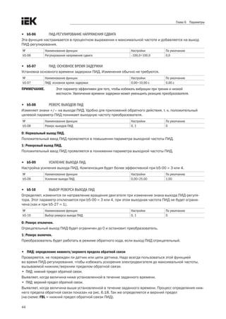 44
Глава 6 Параметры
•	 b5-06	 ПИД-РЕГУЛИРОВАНИЕ НАПРЯЖЕНИЯ СДВИГА
Эта функция настраивается в процентном выражении к максимальной частоте и добавляется на выход
ПИД-регулирования. 
№ Наименование функции Настройки По умолчанию
b5-06 Регулирование напряжения сдвига –100,0÷100,0 0,0
•	 b5-07	 ПИД: ОСНОВНОЕ ВРЕМЯ ЗАДЕРЖКИ
Установка основного времени задержки ПИД. Изменения обычно не требуются. 
№ Наименование функции Настройки По умолчанию
b5-07 ПИД: основное время задержки 0,00÷10,00 с 0,00 с
ПРИМЕЧАНИЕ.	 Этот параметр эффективен для того, чтобы избежать вибрации при трении и низкой
жесткости. Увеличение времени задержки может уменьшить реакцию преобразователя.
•	 b5-08	 РЕВЕРС ВЫХОДОВ ПИД
Изменяет знаки +/– на выходе ПИД. Удобно для приложений обратного действия, т. к. положительный
целевой параметр ПИД понижает выходную частоту преобразователя. 
№ Наименование функции Настройки По умолчанию
b5-08 Реверс выходов ПИД 0, 1 0
0: Нормальный выход ПИД.
Положительный ввод ПИД проявляется в повышении параметра выходной частоты ПИД.
1: Реверсный выход ПИД.
Положительный ввод ПИД проявляется в понижении параметра выходной частоты ПИД.
•	 b5-09	 УСИЛЕНИЕ ВЫХОДА ПИД.
Настройка усиления выхода ПИД. Компенсация будет более эффективной при b5-00 = 3 или 4. 
№ Наименование функции Настройки По умолчанию
b5-09 Усиление выхода ПИД 0,00÷25,00 1,00
•	 b5-10	 ВЫБОР РЕВЕРСА ВЫХОДА ПИД
Определяет, изменится ли направление вращения двигателя при изменение знака выхода ПИД-регуля-
тора. Этот параметр отключается при b5-00 = 3 или 4, при этом выходная частота ПИД не будет ограни-
чена (как и при b5-27 = 1).
№ Наименование функции Настройки По умолчанию
b5-10 Выбор реверса выхода ПИД 0, 1 0
0: Реверс отключен.
Отрицательный выход ПИД будет ограничен до 0 и остановит преобразователь.
1: Реверс включен.
Преобразователь будет работать в режиме обратного хода, если выход ПИД отрицательный. 
•	 ПИД: определение нижнего/верхнего предела обратной связи
Проверяется, не поврежден ли датчик или цепи датчика. Надо всегда пользоваться этой функцией .
во время ПИД-регулирования, чтобы избежать ускорения электродвигателя до максимальной частоты,
вызываемой нижним/верхним пределом обратной связи. 
•	 ПИД: нижний предел обратной связи.
Выявляет, когда величина ниже установленной в течение заданного времени. 
•	 ПИД: верхний предел обратной связи.
Выявляет, когда величина выше установленной в течение заданного времени. Процесс определения ниж-
него предела обратной связи показан на рис. 6.18. Так же определяется и верхний предел .
(на схеме: FBL = нижний предел обратной связи ПИД).
 