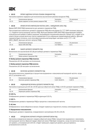 47
Глава 6 Параметры
•	 b5-15	 ВРЕМЯ ЗАДЕРЖКИ СИГНАЛА РЕЖИМА ОЖИДАНИЯ ПИД
Настройка времени задержки для включения/выключения режима ожидания ПИД.
№ Наименование функции Настройки По умолчанию
b5-15 Время задержки сигнала режима ожидания ПИД 0,0÷25,5 с 0,0 с
•	 b5-16	 ВРЕМЯ ОТСЧЕТА ИМПУЛЬСОВ РАЗГОНА (ОИР) / ЗАМЕДЛЕНИЯ (ОИЗ) ПИД
Время ОИР/ОИЗ ПИД применяется для целевого параметра ПИД. 
При ускоренном изменении целевого параметра ПИД обычное время C1-口口 ОИР понижает реакцию, .
т. к. подается после выходной частоты ПИД. Функция времени ОИР/ОИЗ ПИД предотвращает выброс,
отрицательный выброс и работу рывками, вызываемые понижением реакции. Кроме того, следует уста-
новить более низкую величину группе параметров С1 во избежание неравномерной работы. Данный
параметр будет отключен, если многофункциональный вход будет настроен на E1-口口 = 49 .
(ВКЛ./ВЫКЛ. функции мягкого запуска ПИД). 
№ Наименование функции Настройки По умолчанию
b5-16 Время ОИР/ОИЗ ПИД 0,0÷6000,0 с 0,0 с
•	 b5-17	 ВЫБОР ЦЕЛЕВОГО ПАРАМЕТРА ПИД
Включение или выключение b5-18 для выбора целевого параметра ПИД.
№ Наименование функции Настройки По умолчанию
b5-17 Выбор целевого параметра ПИД 0, 1 0
0: Выбор целевого параметра ПИД отключен.
Показатель b5-18 настроен на отключение. 
1: Выбор целевого параметра ПИД включен.
Показатель b5-18 настроен на включение. 
•	 b5-18	 ВЕЛИЧИНА ЦЕЛЕВОГО ПАРАМЕТРА ПИД
Настройка величины параметра в процентном выражении к максимальной выходной частоте, когда
b5-17 установлен на 0.
№ Наименование функции Настройки По умолчанию
b5-18 Величина целевого параметра ПИД 0,00÷100,00 % 0,00 %
•	 b5-19	 ИНДИКАЦИЯ ВЕЛИЧИНЫ ЦЕЛЕВОГО ПАРАМЕТРА ПИД
Настройка индикации для b5-18, U4-00 (данные обратной связи ПИД) и U4-03 (целевой параметр ПИД). 
№ Наименование функции Настройки По умолчанию
b5-19 Индикация целевого параметра ПИД 0÷3 1
0: 0,01 Гц.
Отображение целевого параметра ПИД в единицах 0,01 Гц. 
1: 0,01 %.
Отображение целевого параметра ПИД в процентах к максимальной частоте.
2: об/мин.
Отображение в числе оборотов в минуту. Следует правильно подключить полюсы электродвигателя. 
3: Определяемые пользователем.
Индикация целевого параметра, определяемого настройками b5-24 и b5-25. 
•	 b5-22	 ОПРЕДЕЛЕНИЕ ВЕРХНЕГО ПРЕДЕЛА ОБРАТНОЙ СВЯЗИ ПИД
Настройка определения верхнего предела обратной связи ПИД в процентном выражении к максималь-
ной выходной частоте. Верхний предел обратной связи ПИД будет определен, когда эта величина превы-
сит уровень, установленный в b5-22, и будет превышать заданный уровень дольше времени,
установленного в b5-23. 
 