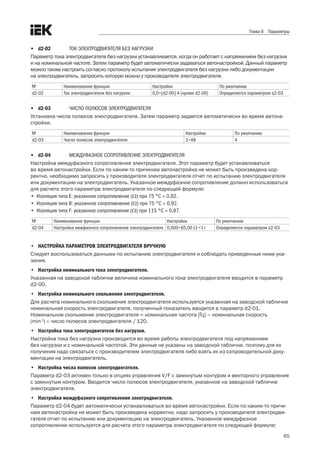 65
Глава 6 Параметры
•	 d2-02	 ТОК ЭЛЕКТРОДВИГАТЕЛЯ БЕЗ НАГРУЗКИ
Параметр тока электродвигателя без нагрузки устанавливается, когда он работает с напряжением без нагрузки
и на номинальной частоте. Затем параметр будет автоматически задаваться автонастройкой. Данный параметр
можно также настроить согласно протоколу испытания электродвигателя без нагрузки либо документации .
на электродвигатель, запросить которую можно у производителя электродвигателя. 
№ Наименование функции Настройки По умолчанию
d2-02 Ток электродвигателя без нагрузки 0,0÷[d2-00] A (кроме d2-00) Определяется параметром o2-03
•	 d2-03	 ЧИСЛО ПОЛЮСОВ ЭЛЕКТРОДВИГАТЕЛЯ
Установка числа полюсов электродвигателя. Затем параметр задается автоматически во время автона-
стройки. 
№ Наименование функции Настройки По умолчанию
d2-03 Число полюсов электродвигателя 2÷48 4
•	 d2-04	 МЕЖДУФАЗНОЕ СОПРОТИВЛЕНИЕ ЭЛЕКТРОДВИГАТЕЛЯ
Настройка междуфазного сопротивления электродвигателя. Этот параметр будет устанавливаться .
во время автонастройки. Если по каким-то причинам автонастройка не может быть произведена кор-.
ректно, необходимо запросить у производителя электродвигателя отчет по испытанию электродвигателя
или документацию на электродвигатель. Указанное междуфазное сопротивление должно использоваться .
для расчета этого параметра электродвигателя по следующей формуле:
•	 Изоляция типа E: указанное сопротивление (Ω) при 75 °C × 0,92.
•	 Изоляция типа B: указанное сопротивление (Ω) при 75 °C × 0,92.
•	 Изоляция типа F: указанное сопротивление (Ω) при 115 °C × 0,87.
№ Наименование функции Настройки По умолчанию
d2-04 Настройка межфазного сопротивления электродвигателя 0,000÷65,00 Ω <1> Определяется параметром o2-03
•	 НАСТРОЙКА ПАРАМЕТРОВ ЭЛЕКТРОДВИГАТЕЛЯ ВРУЧНУЮ
Следует воспользоваться данными по испытанию электродвигателя и соблюдать приведенные ниже ука-
зания. 
•	 Настройка номинального тока электродвигателя.
Указанная на заводской табличке величина номинального тока электродвигателя вводится в параметр
d2-00. 
•	 Настройка номинального скольжения электродвигателя.
Для расчета номинального скольжения электродвигателя используется указанная на заводской табличке
номинальная скорость электродвигателя, полученный показатель вводится в параметр d2-01. .
Номинальное скольжение электродвигателя = номинальная частота [Гц] – номинальная скорость .
(min-1
) × число полюсов электродвигателя / 120.
•	 Настройка тока электродвигателя без нагрузки.
Настройка тока без нагрузки производится во время работы электродвигателя под напряжением .
без нагрузки и с номинальной частотой. Эти данные не указаны на заводской табличке, поэтому для их
получения надо связаться с производителем электродвигателя либо взять их из сопроводительной доку-
ментации на электродвигатель. 
•	 Настройка числа полюсов электродвигателя.
Параметр d2-03 активен только в опциях управления V/F с замкнутым контуром и векторного управления
с замкнутым контуром. Вводится число полюсов электродвигателя, указанное на заводской табличке
электродвигателя. 
•	 Настройка междуфазного сопротивления электродвигателя.
Параметр d2-04 будет автоматически устанавливаться во время автонастройки. Если по каким-то причи-
нам автонастройка не может быть произведена корректно, надо запросить у производителя электродви-
гателя отчет по испытанию или документацию на электродвигатель. Указанное междуфазное
сопротивление используется для расчета этого параметра электродвигателя по следующей формуле:
 