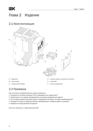 8
Глава 2 Изделие
Глава 2    Изделие
2.1 Комплектующие
  
А
В
С
D
E
F
A — радиатор
B — вентилятор
C — защита вентилятора
D — крышка защиты клеммных контактов
E — порт RJ45
F — панель управления
2.2 Проверка
При получении преобразователя следует проверить:
1.	В хорошем ли состоянии упаковка? Нет ли повреждений или следов влаги?
2.	Соответствует ли тип модели преобразователя на упаковке приобретенной модели?
3.	Нет ли внутри упаковки признаков сырости, повреждений или трещин на корпусе преобразователя?
4.	Совпадает ли номер на заводской табличке преобразователя с номером модели на упаковке?
5.	Находится ли внутри упаковки инструкция?
Если нет, свяжитесь с представителем IEK.
 