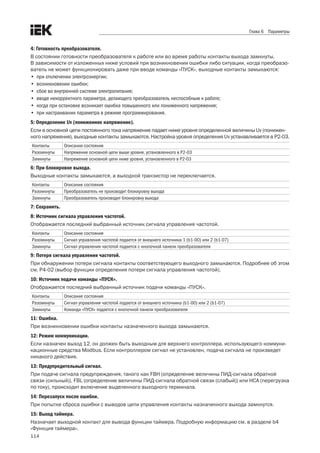 114
Глава 6 Параметры
4: Готовность преобразователя.
В состоянии готовности преобразователя к работе или во время работы контакты выхода замкнуты. 	
В зависимости от изложенных ниже условий при возникновении ошибки либо ситуации, когда преобразо-
ватель не может функционировать даже при вводе команды «ПУСК», выходные контакты замыкаются:
•	 при отключении электроэнергии;
•	 возникновении ошибки;
•	 сбое во внутренней системе электропитания;
•	 вводе некорректного параметра, делающего преобразователь неспособным к работе;
•	 когда при остановке возникает ошибка повышенного или пониженного напряжения;
•	 при настраивании параметра в режиме программирования.
5: Определение Uv (пониженное напряжение).
Если в основной цепи постоянного тока напряжение падает ниже уровня определенной величины Uv (понижен-
ного напряжения), выходные контакты замыкаются. Настройка уровня определения Uv устанавливается в P2-03.
Контакты Описание состояния
Разомкнуты Напряжение основной цепи выше уровня, установленного в P2-03
Замкнуты Напряжение основной цепи ниже уровня, установленного в P2-03
6: При блокировке выхода.
Выходные контакты замыкаются, а выходной транзистор не переключается.
Контакты Описание состояния
Разомкнуты Преобразователь не производит блокировку выхода
Замкнуты Преобразователь производит блокировку выхода
7: Сохранить.
8: Источник сигнала управления частотой.
Отображается последний выбранный источник сигнала управления частотой.
Контакты Описание состояния
Разомкнуты Сигнал управления частотой подается от внешнего источника 1 (b1-00) или 2 (b1-07)
Замкнуты Сигнал управления частотой подается с кнопочной панели преобразователя
9: Потеря сигнала управления частотой.
При обнаружении потери сигнала контакты соответствующего выходного замыкаются. Подробнее об этом
см. Р4-02 (выбор функции определения потери сигнала управления частотой).
10: Источник подачи команды «ПУСК».
Отображается последний выбранный источник подачи команды «ПУСК».
Контакты Описание состояния
Разомкнуты Сигнал управления частотой подается от внешнего источника (b1-00) или 2 (b1-07)
Замкнуты Команда «ПУСК» подается с кнопочной панели преобразователя
11: Ошибка.
При возникновении ошибки контакты назначенного выхода замыкаются.
12: Режим коммуникации.
Если назначен выход 12, он должен быть выходным для верхнего контроллера, использующего коммуни-
кационные средства Modbus. Если контроллером сигнал не установлен, подача сигнала не произведет
никакого действия.
13: Предупредительный сигнал.
При подаче сигнала предупреждения, такого как FBH (определение величины ПИД-сигнала обратной
связи (сильный)), FBL (определение величины ПИД-сигнала обратной связи (слабый)) или HCA (перегрузка
по току), происходит включение выделенного выходного терминала.
14: Перезапуск после ошибки.
При попытке сброса ошибки с выводов цепи управления контакты назначенного выхода замкнутся.
15: Выход таймера.
Назначает выходной контакт для вывода функции таймера. Подробную информацию см. в разделе b4
«Функция таймера».
 