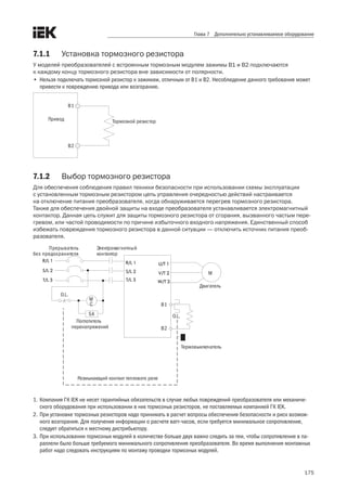 175
Глава 7 Дополнительно устанавливаемое оборудование
7.1.1	 Установка тормозного резистора
У моделей преобразователей с встроенным тормозным модулем зажимы B1 и B2 подключаются 	
к каждому концу тормозного резистора вне зависимости от полярности.
•	 Нельзя подключать тормозной резистор к зажимам, отличным от B1 и B2. Несоблюдение данного требования может
привести к повреждению привода или возгоранию.
В1
В2
Привод Тормозной резистор
7.1.2	 Выбор тормозного резистора
Для обеспечения соблюдения правил техники безопасности при использовании схемы эксплуатации 	
с установленным тормозным резистором цепь управления очередностью действий настраивается 	
на отключение питания преобразователя, когда обнаруживается перегрев тормозного резистора. 	
Также для обеспечения двойной защиты на входе преобразователя устанавливается электромагнитный
контактор. Данная цепь служит для защиты тормозного резистора от сгорания, вызванного частым пере-
гревом, или частой проводимости по причине избыточного входного напряжения. Единственный способ
избежать повреждения тормозного резистора в данной ситуации — отключить источник питания преоб-
разователя.
M
В1
В2
Прерыватель
без предохранителя
SA
Электромагнитный
контактор
O.L.
O.L.
M
C
Двигатель
Термовыключатель
Размыкающий контакт теплового реле
Поглотитель
перенапряжений
1.	Компания ГК IEK не несет гарантийных обязательств в случае любых повреждений преобразователя или механиче-
ского оборудования при использовании в них тормозных резисторов, не поставляемых компанией ГК IEK.
2.	При установке тормозных резисторов надо принимать в расчет вопросы обеспечения безопасности и риск возмож-
ного возгорания. Для получения информации о расчете ватт-часов, если требуется минимальное сопротивление,
следует обратиться к местному дистрибьютору.
3.	При использовании тормозных модулей в количестве больше двух важно следить за тем, чтобы сопротивление в па-
раллели было больше требуемого минимального сопротивления преобразователя. Во время выполнения монтажных
работ надо следовать инструкциям по монтажу проводки тормозных модулей.
 