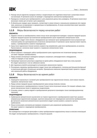 6
Глава 1 Безопасность
3.	Никогда нельзя подключать выходные клеммы к конденсаторам или индуктивно-емкостным и резистивно-емкост-
ным фильтрам. В противном случае это приведет к повреждению компонентов преобразователя.
4.	Проводники основной цепи преобразователя и цепи управления должны быть разведены. В противном случае могут
возникнуть помехи для сигналов в цепи управления.
5.	В обязательном порядке нужно проверить, соответствует ли фаза питания и номинальное напряжение сети параме-
трам, указанным на маркировке и в документации на преобразователь. В случае несоответствия может произойти
повреждение преобразователя.
1.1.5	 Меры безопасности перед началом работ
ОПАСНОСТЬ!
1.	Подавать питание на преобразователь можно только после присоединения проводов и закрытия передней крышки.
Открытие передней крышки при включенном преобразователе грозит поражением электрическим током.
2.	Персоналу не следует стоять близко к оборудованию при повторном пуске преобразователя после устранения кри-
тической ошибки или кратковременного отключения электропитания. В противном случае персонал может получить
травмы, а преобразователь окажется поврежденным.
3.	Сразу после подключения питания контакты окажутся под напряжением, даже если преобразователь не включен.
Прикосновение к контактам может привести к поражению электрическим током.
ПРЕДУПРЕЖДЕНИЕ
1.	Нельзя запускать и прекращать работу преобразователя путем подключения или отключения провода питания —
это может повредить преобразователь.
2.	Перед началом эксплуатации необходимо проверить исправность электродвигателя и оборудования,
чтобы не повредить их при запуске.
3.	Температура тормозного резистора и радиатора во время работы оборудования может быть очень высокой.
Не следует прикасаться к ним во избежание ожогов.
4.	Для подъемных устройств рекомендуется устанавливать механические тормоза.
5.	Регулировать параметры преобразователя следует только при необходимости, поскольку для большинства функций
по умолчанию действуют оптимальные настройки. Произвольное изменение параметров может привести к наруше-
нию нормальной работы оборудования.
1.1.6	 Меры безопасности во время работ
ОПАСНОСТЬ!
1.	Запрещается прикасаться к основной цепи преобразователя при подключенном питании, иначе можно получить
поражение электрическим током.
2.	Перед снятием передней крышки преобразователя нужно всегда отключать питание.
3.	Нельзя прикасаться к преобразователю в течение 5 минут после отключения питания. Это поможет избежать пора-
жения электрическим током от заряженных конденсаторов.
4.	Установку, ремонт и замену модулей в преобразователе допускается производить только квалифицированному
персоналу.
ПРЕДУПРЕЖДЕНИЕ
1.	Срабатывание автоматического выключателя на стороне подключения к преобразователю может быть вызвано
неправильным подключением проводов, коротким замыканием или повреждением компонентов преобразователя.
До повторного включения автоматического выключателя следует сначала выявить и устранить причину
срабатывания.
2.	Нельзя использовать мегомметр для проверки исправности цепи управления преобразователя.
Это может привести к повреждению преобразователя.
ПРИМЕЧАНИЕ
Все приведенные в инструкции фотографии и схемы преобразователя предназначены только в качестве иллюстраций.
Не следует эксплуатировать преобразователь с открытой крышкой.
 
